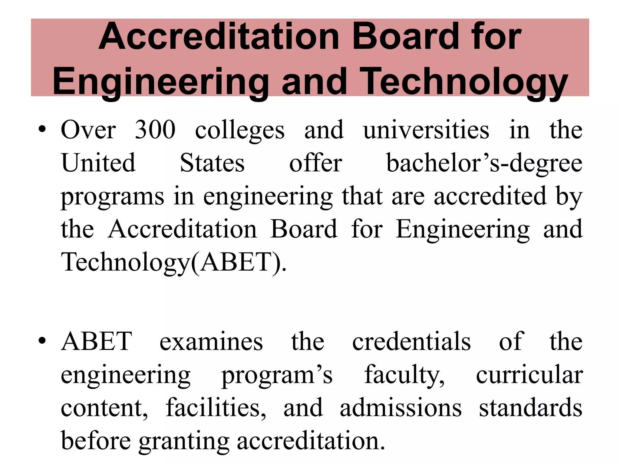 Accreditation Board for
Engineering and Technology
• Over 300 colleges and universities in the
United States offer bachelor’s-degree
programs in engineering that are accredited by
the Accreditation Board for Engineering and
Technology(ABET).
• ABET examines the credentials of the
engineering program’s faculty, curricular
content, facilities, and admissions standards
before granting accreditation.
 