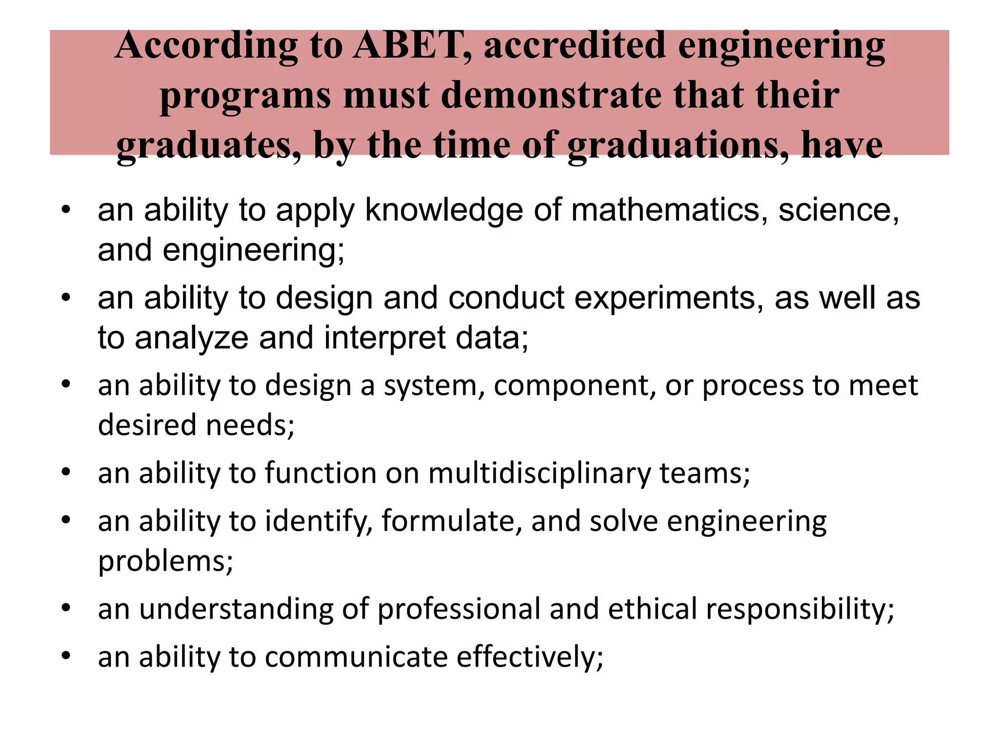 According to ABET, accredited engineering
programs must demonstrate that their
graduates, by the time of graduations, have
• an ability to apply knowledge of mathematics, science,
and engineering;
• an ability to design and conduct experiments, as well as
to analyze and interpret data;
• an ability to design a system, component, or process to meet
desired needs;
• an ability to function on multidisciplinary teams;
• an ability to identify, formulate, and solve engineering
problems;
• an understanding of professional and ethical responsibility;
• an ability to communicate effectively;
 