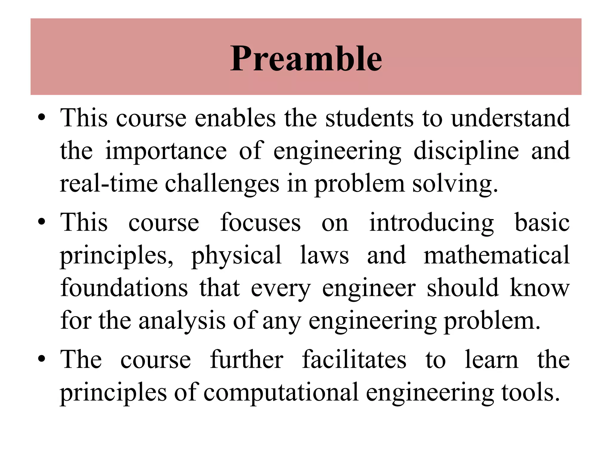 Preamble
• This course enables the students to understand
the importance of engineering discipline and
real-time challenges in problem solving.
• This course focuses on introducing basic
principles, physical laws and mathematical
foundations that every engineer should know
for the analysis of any engineering problem.
• The course further facilitates to learn the
principles of computational engineering tools.
 
