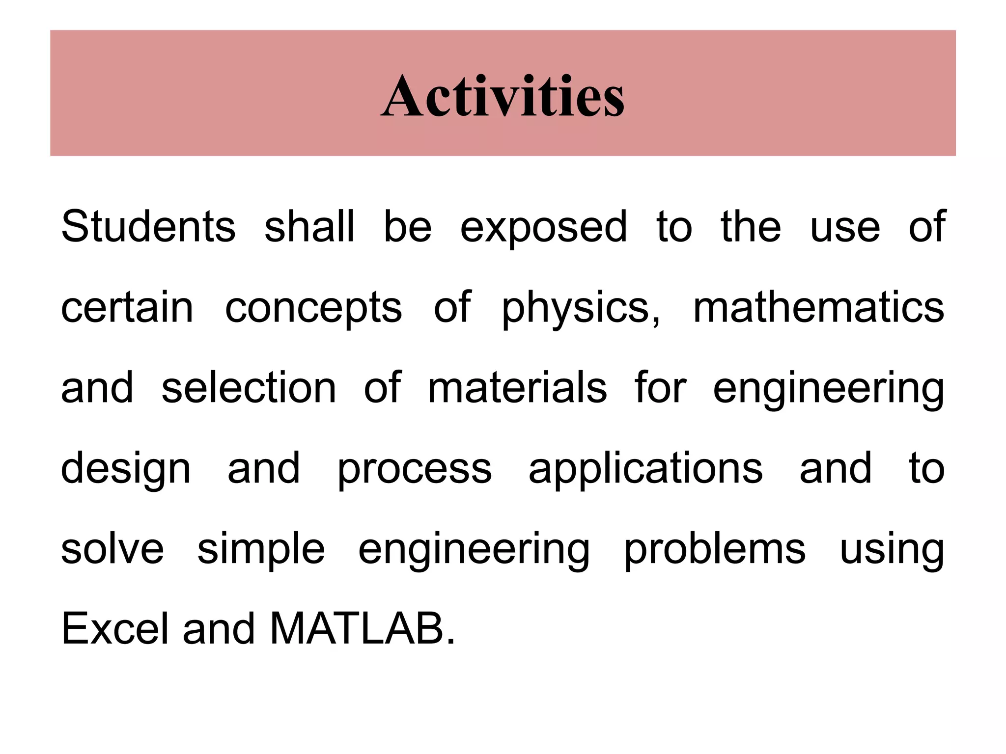 Activities
Students shall be exposed to the use of
certain concepts of physics, mathematics
and selection of materials for engineering
design and process applications and to
solve simple engineering problems using
Excel and MATLAB.
 