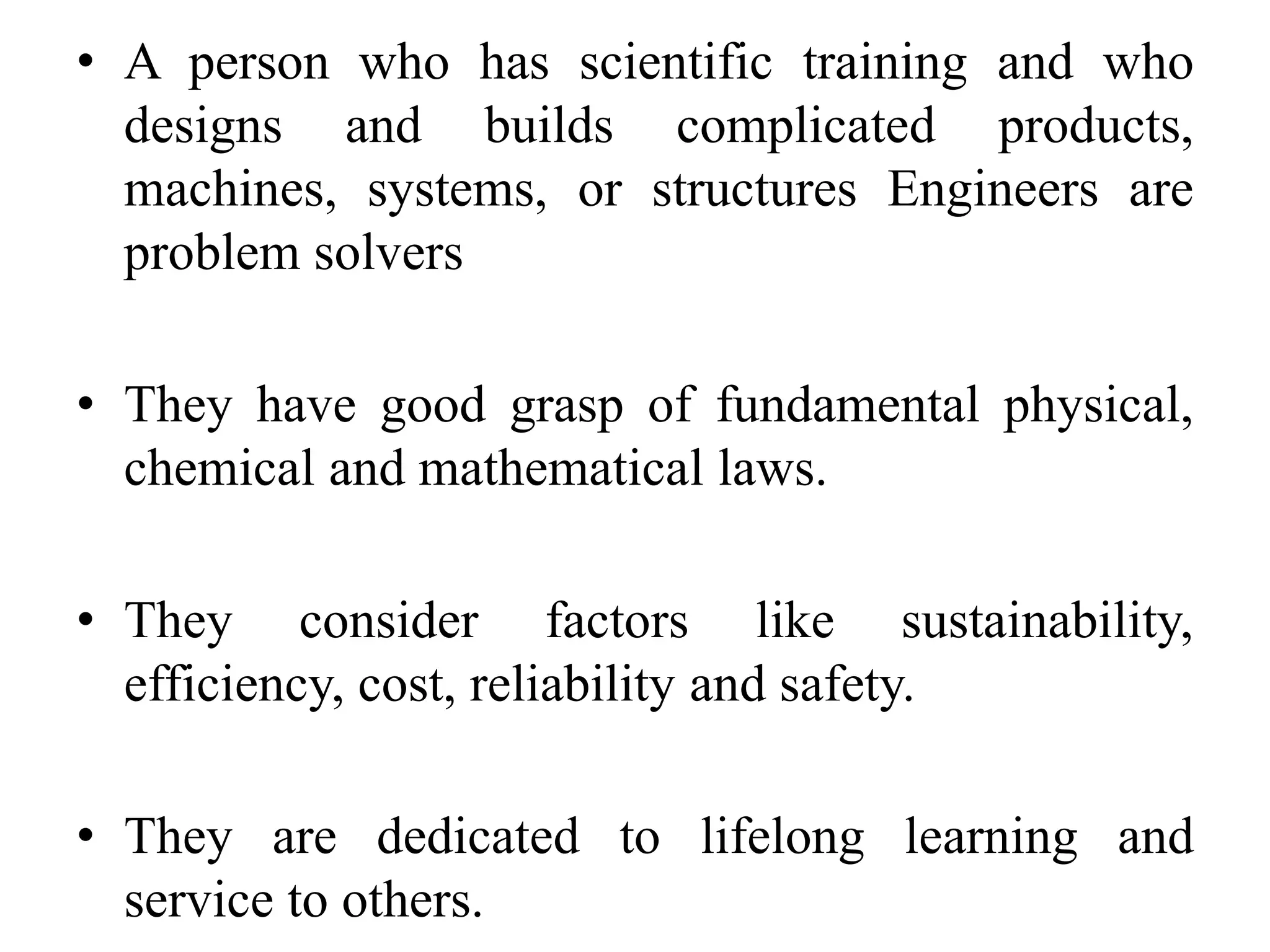 • A person who has scientific training and who
designs and builds complicated products,
machines, systems, or structures Engineers are
problem solvers
• They have good grasp of fundamental physical,
chemical and mathematical laws.
• They consider factors like sustainability,
efficiency, cost, reliability and safety.
• They are dedicated to lifelong learning and
service to others.
 