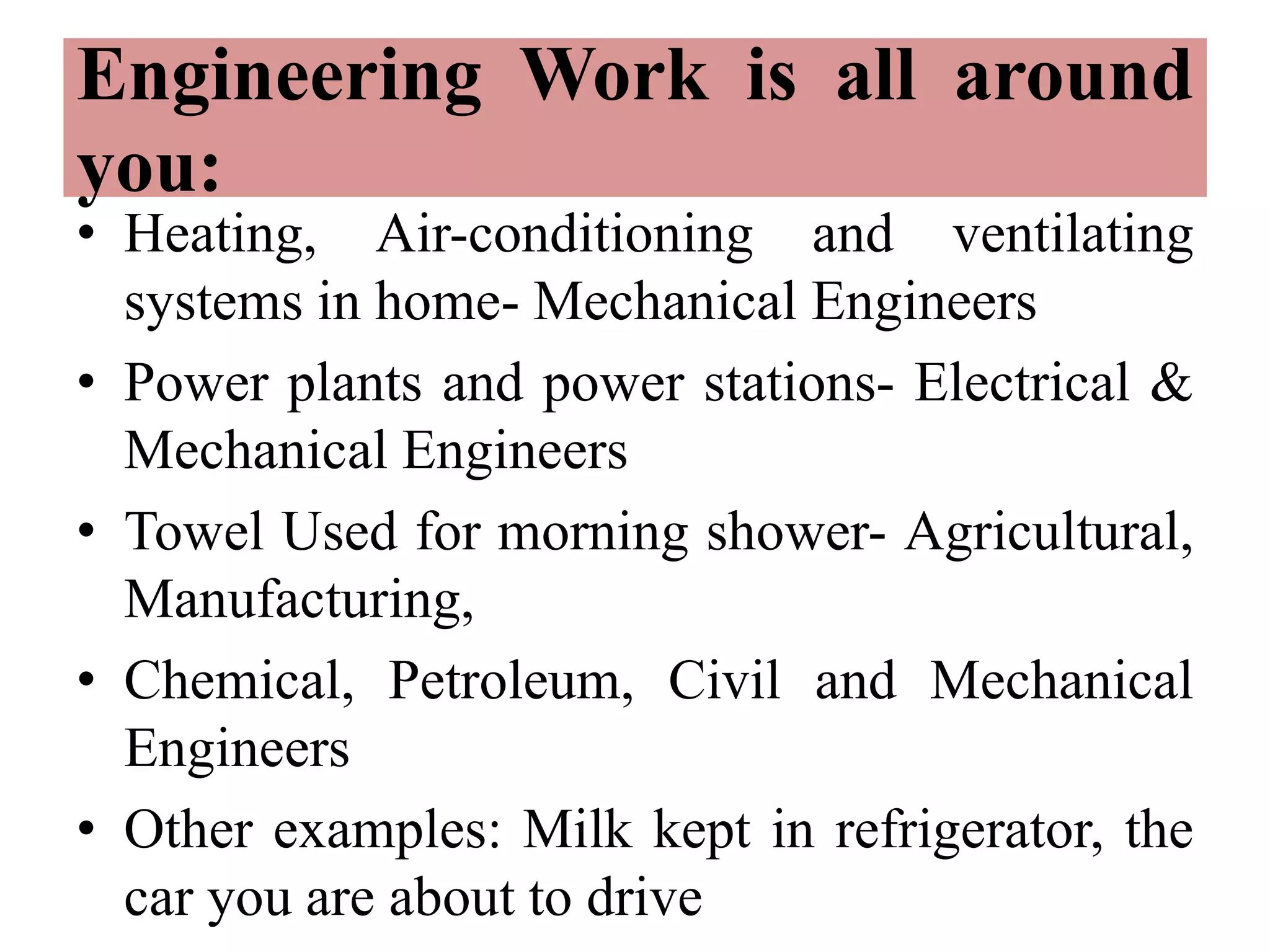 Engineering Work is all around
you:
• Heating, Air-conditioning and ventilating
systems in home- Mechanical Engineers
• Power plants and power stations- Electrical &
Mechanical Engineers
• Towel Used for morning shower- Agricultural,
Manufacturing,
• Chemical, Petroleum, Civil and Mechanical
Engineers
• Other examples: Milk kept in refrigerator, the
car you are about to drive
 