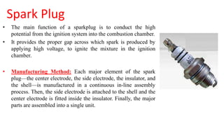 Spark Plug
• The main function of a sparkplug is to conduct the high
potential from the ignition system into the combustion chamber.
• It provides the proper gap across which spark is produced by
applying high voltage, to ignite the mixture in the ignition
chamber.
• Manufacturing Method: Each major element of the spark
plug—the center electrode, the side electrode, the insulator, and
the shell—is manufactured in a continuous in-line assembly
process. Then, the side electrode is attached to the shell and the
center electrode is fitted inside the insulator. Finally, the major
parts are assembled into a single unit.
 