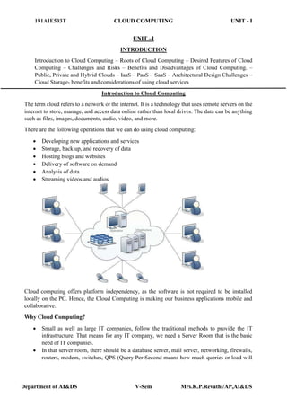 191AIE503T CLOUD COMPUTING UNIT - I
Department of AI&DS V-Sem Mrs.K.P.Revathi/AP,AI&DS
UNIT –I
INTRODUCTION
Introduction to Cloud Computing – Roots of Cloud Computing – Desired Features of Cloud
Computing – Challenges and Risks – Benefits and Disadvantages of Cloud Computing. –
Public, Private and Hybrid Clouds – IaaS – PaaS – SaaS – Architectural Design Challenges –
Cloud Storage- benefits and considerations of using cloud services
Introduction to Cloud Computing
The term cloud refers to a network or the internet. It is a technology that uses remote servers on the
internet to store, manage, and access data online rather than local drives. The data can be anything
such as files, images, documents, audio, video, and more.
There are the following operations that we can do using cloud computing:
 Developing new applications and services
 Storage, back up, and recovery of data
 Hosting blogs and websites
 Delivery of software on demand
 Analysis of data
 Streaming videos and audios
Cloud computing offers platform independency, as the software is not required to be installed
locally on the PC. Hence, the Cloud Computing is making our business applications mobile and
collaborative.
Why Cloud Computing?
 Small as well as large IT companies, follow the traditional methods to provide the IT
infrastructure. That means for any IT company, we need a Server Room that is the basic
need of IT companies.
 In that server room, there should be a database server, mail server, networking, firewalls,
routers, modem, switches, QPS (Query Per Second means how much queries or load will
 