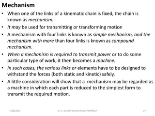 Mechanism
• When one of the links of a kinematic chain is fixed, the chain is
known as mechanism.
• It may be used for tra...
