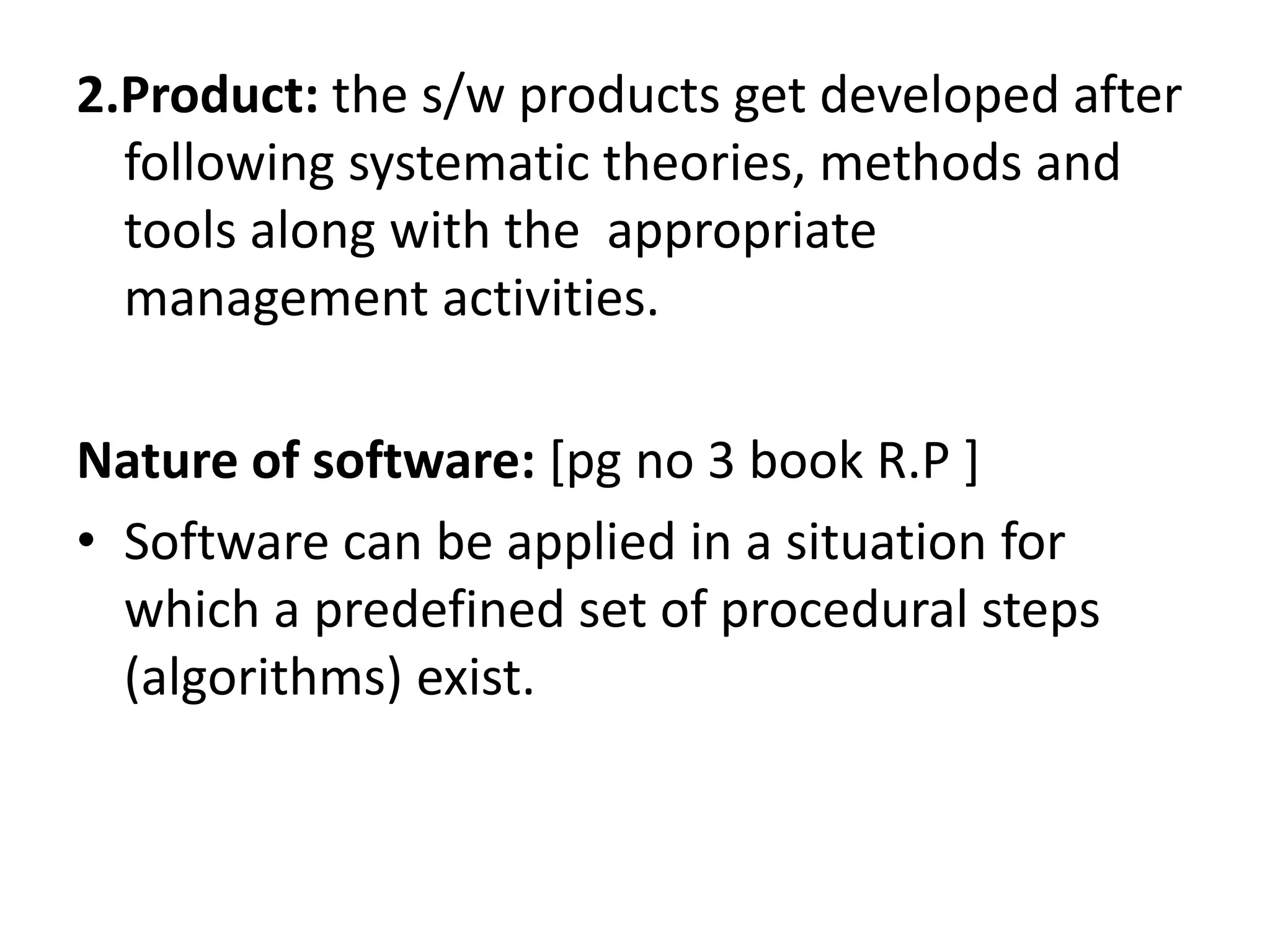 2.Product: the s/w products get developed after
following systematic theories, methods and
tools along with the appropriate
management activities.
Nature of software: [pg no 3 book R.P ]
• Software can be applied in a situation for
which a predefined set of procedural steps
(algorithms) exist.
 