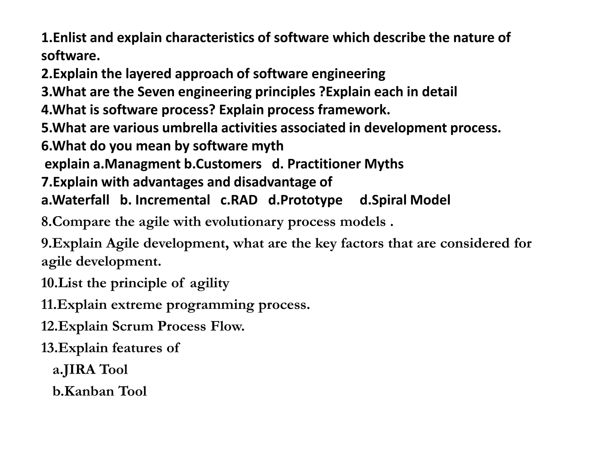 1.Enlist and explain characteristics of software which describe the nature of
software.
2.Explain the layered approach of software engineering
3.What are the Seven engineering principles ?Explain each in detail
4.What is software process? Explain process framework.
5.What are various umbrella activities associated in development process.
6.What do you mean by software myth
explain a.Managment b.Customers d. Practitioner Myths
7.Explain with advantages and disadvantage of
a.Waterfall b. Incremental c.RAD d.Prototype d.Spiral Model
8.Compare the agile with evolutionary process models .
9.Explain Agile development, what are the key factors that are considered for
agile development.
10.List the principle of agility
11.Explain extreme programming process.
12.Explain Scrum Process Flow.
13.Explain features of
a.JIRA Tool
b.Kanban Tool
 