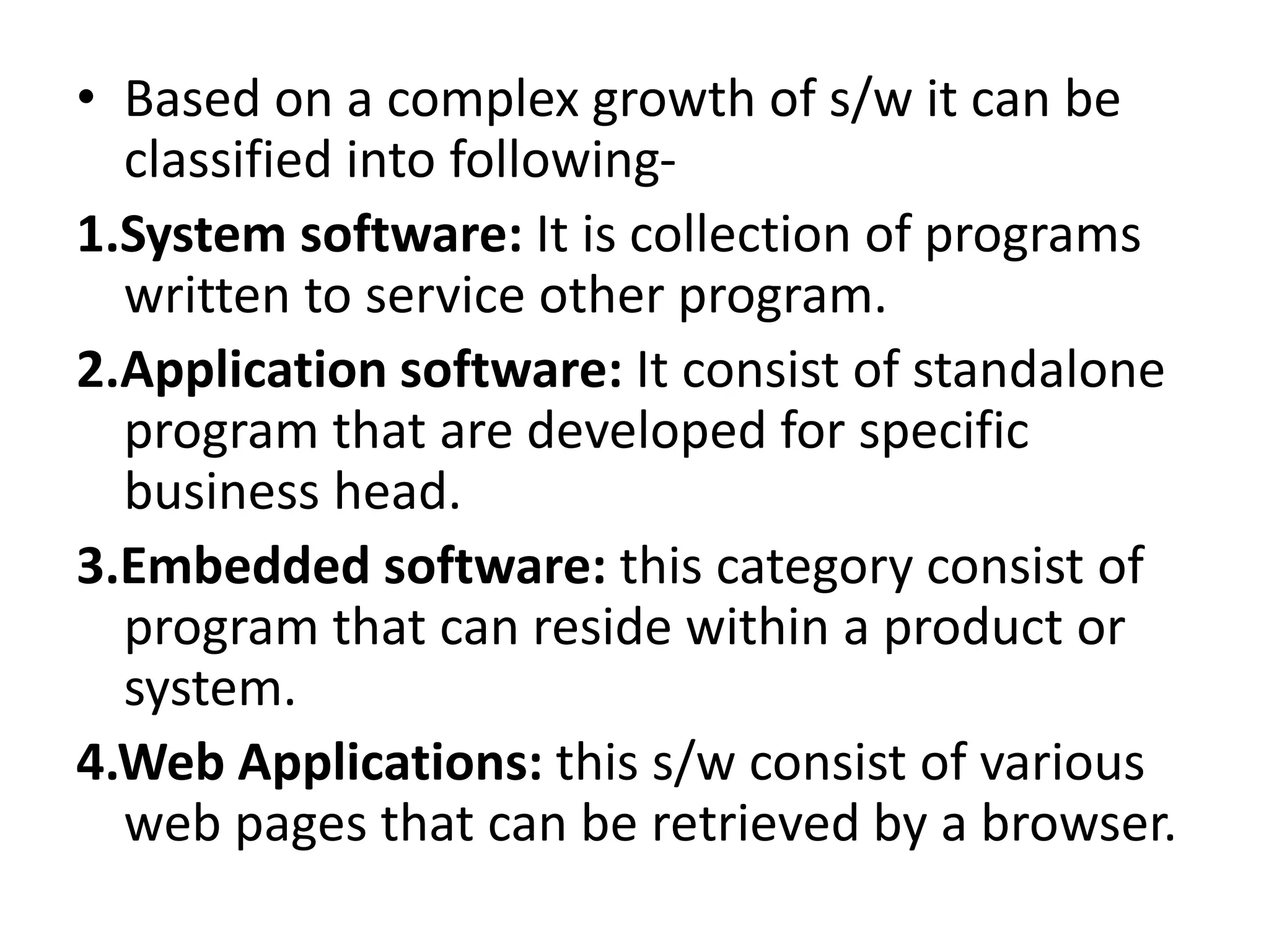• Based on a complex growth of s/w it can be
classified into following-
1.System software: It is collection of programs
written to service other program.
2.Application software: It consist of standalone
program that are developed for specific
business head.
3.Embedded software: this category consist of
program that can reside within a product or
system.
4.Web Applications: this s/w consist of various
web pages that can be retrieved by a browser.
 