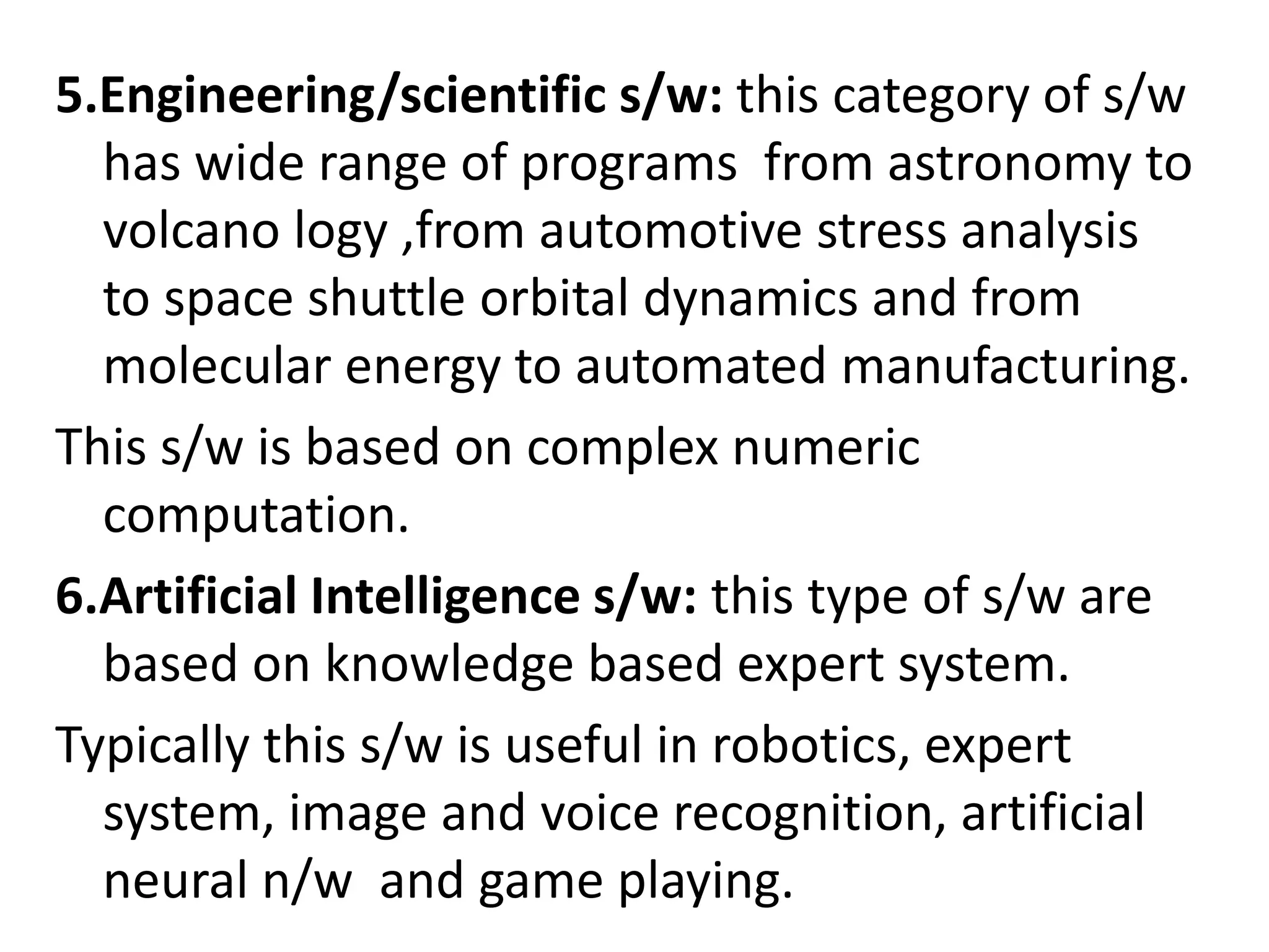 5.Engineering/scientific s/w: this category of s/w
has wide range of programs from astronomy to
volcano logy ,from automotive stress analysis
to space shuttle orbital dynamics and from
molecular energy to automated manufacturing.
This s/w is based on complex numeric
computation.
6.Artificial Intelligence s/w: this type of s/w are
based on knowledge based expert system.
Typically this s/w is useful in robotics, expert
system, image and voice recognition, artificial
neural n/w and game playing.
 