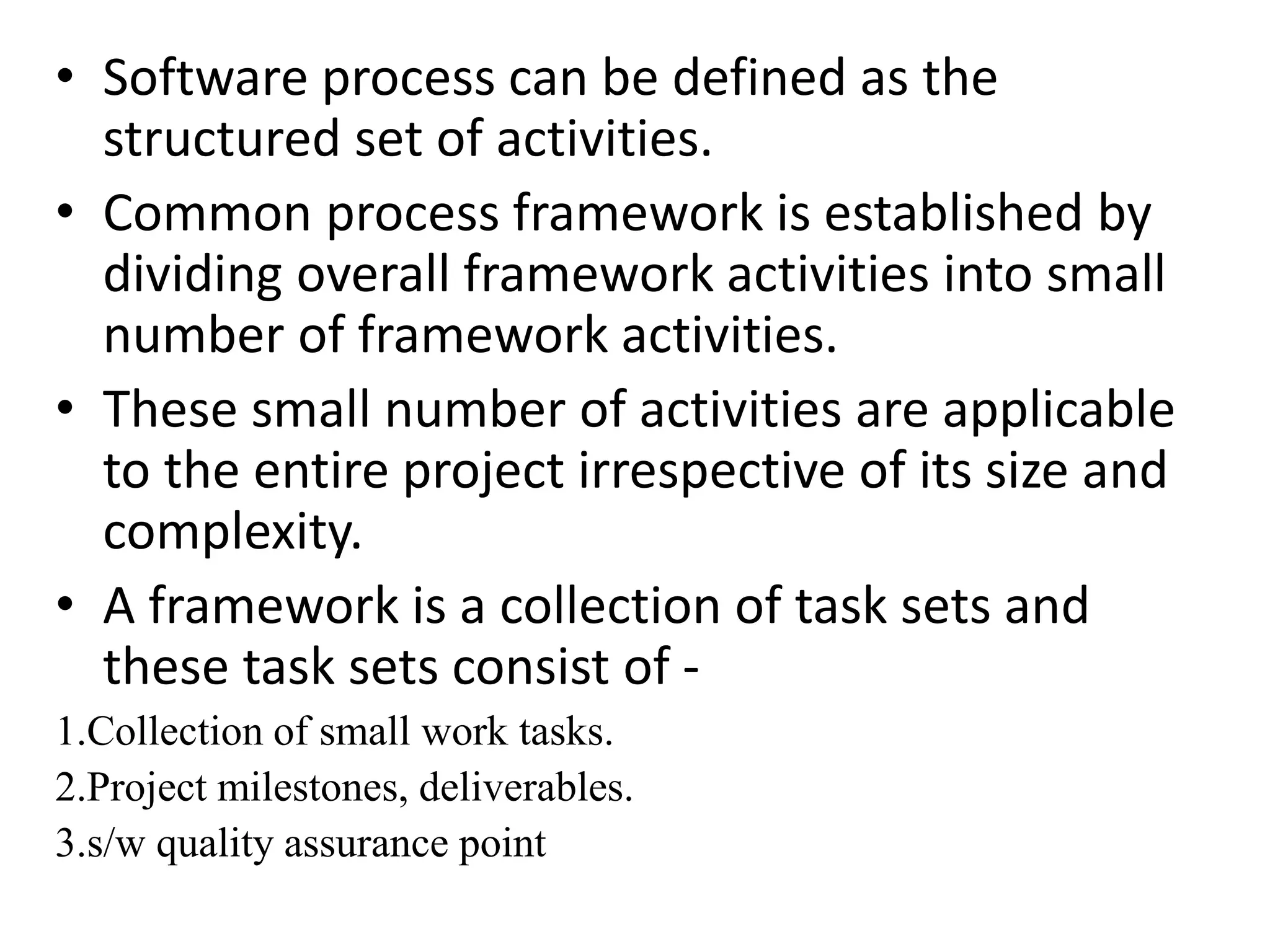 • Software process can be defined as the
structured set of activities.
• Common process framework is established by
dividing overall framework activities into small
number of framework activities.
• These small number of activities are applicable
to the entire project irrespective of its size and
complexity.
• A framework is a collection of task sets and
these task sets consist of -
1.Collection of small work tasks.
2.Project milestones, deliverables.
3.s/w quality assurance point
 