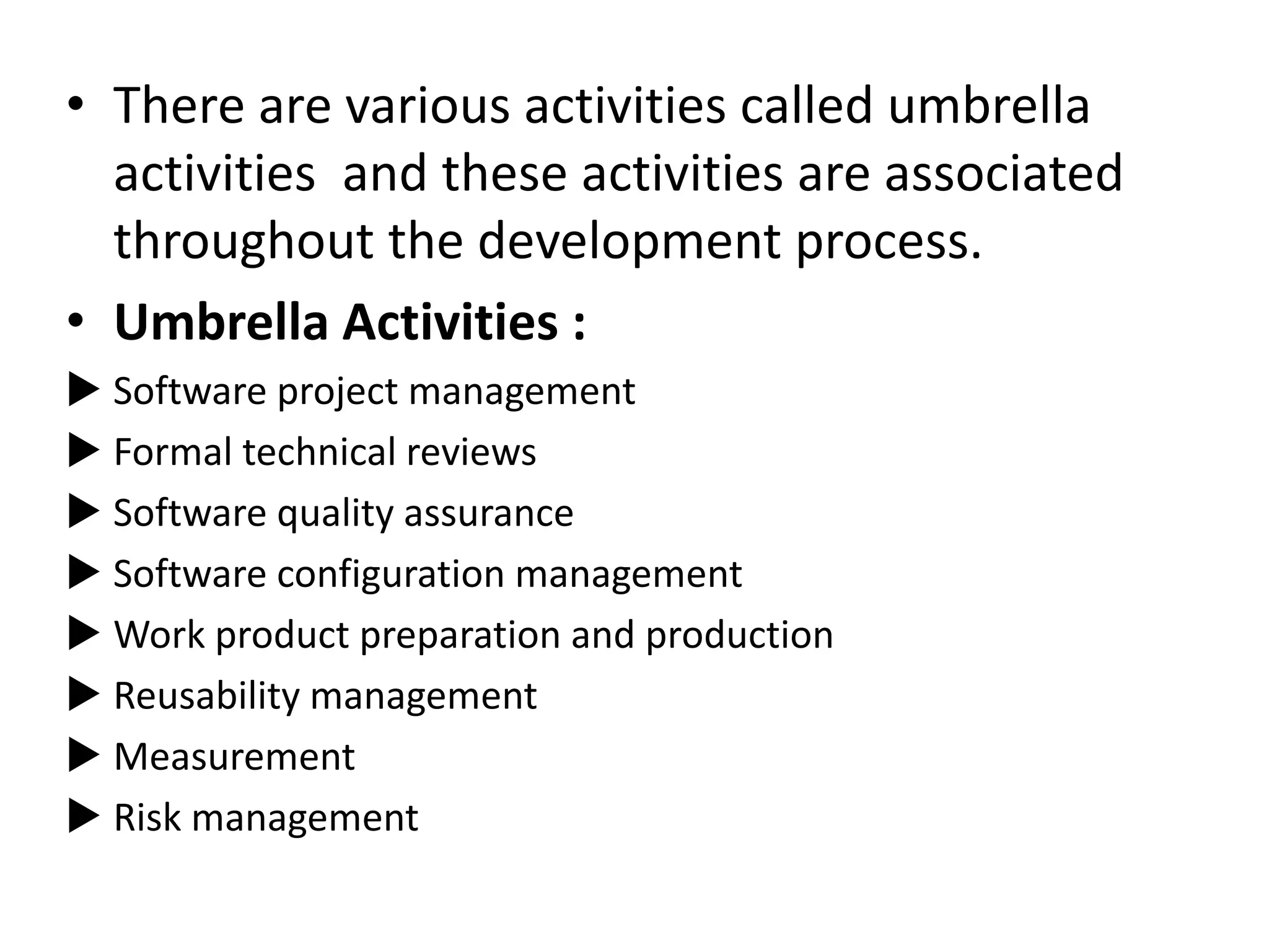 • There are various activities called umbrella
activities and these activities are associated
throughout the development process.
• Umbrella Activities :
 Software project management
 Formal technical reviews
 Software quality assurance
 Software configuration management
 Work product preparation and production
 Reusability management
 Measurement
 Risk management
 