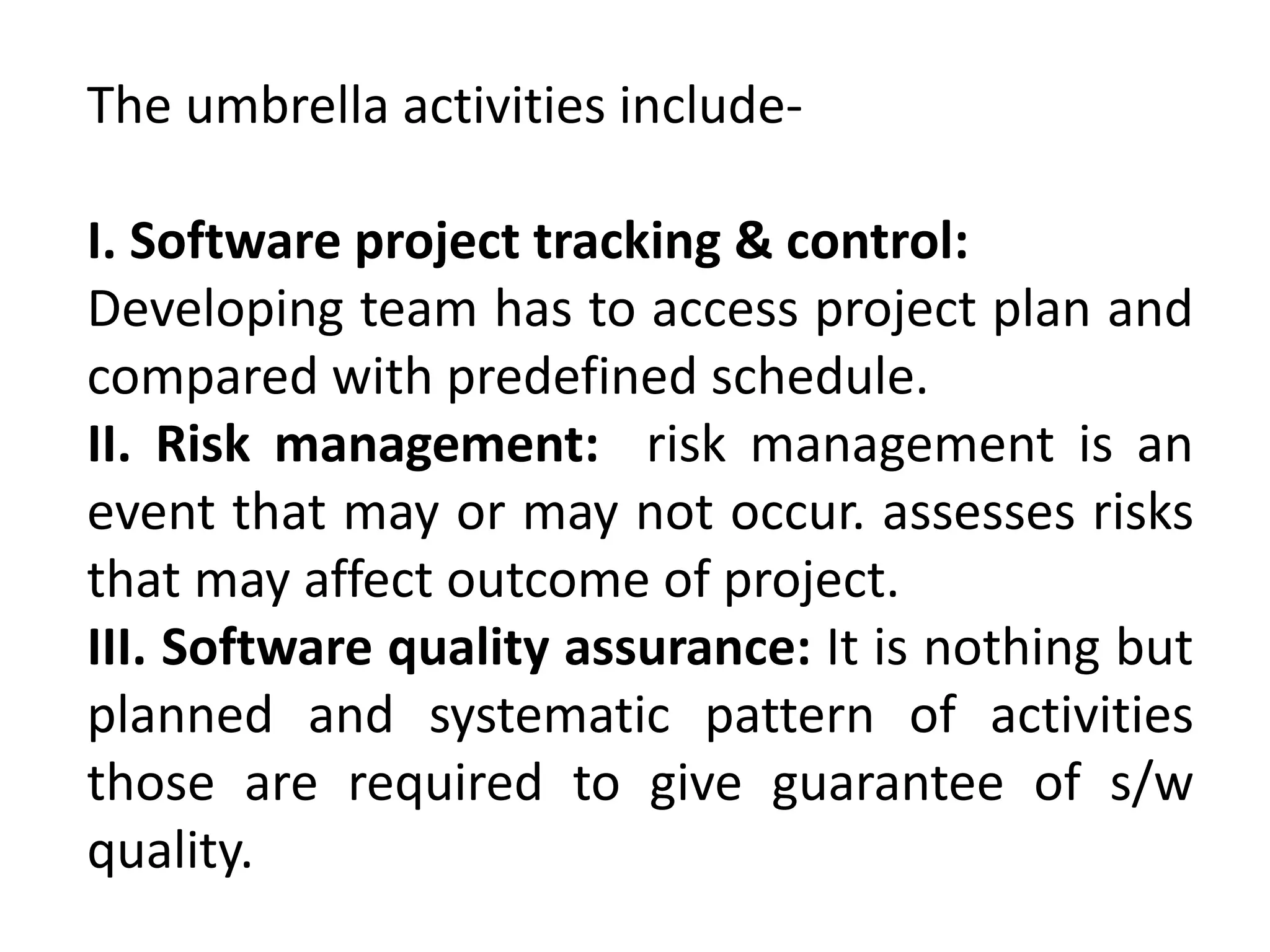 The umbrella activities include-
I. Software project tracking & control:
Developing team has to access project plan and
compared with predefined schedule.
II. Risk management: risk management is an
event that may or may not occur. assesses risks
that may affect outcome of project.
III. Software quality assurance: It is nothing but
planned and systematic pattern of activities
those are required to give guarantee of s/w
quality.
 