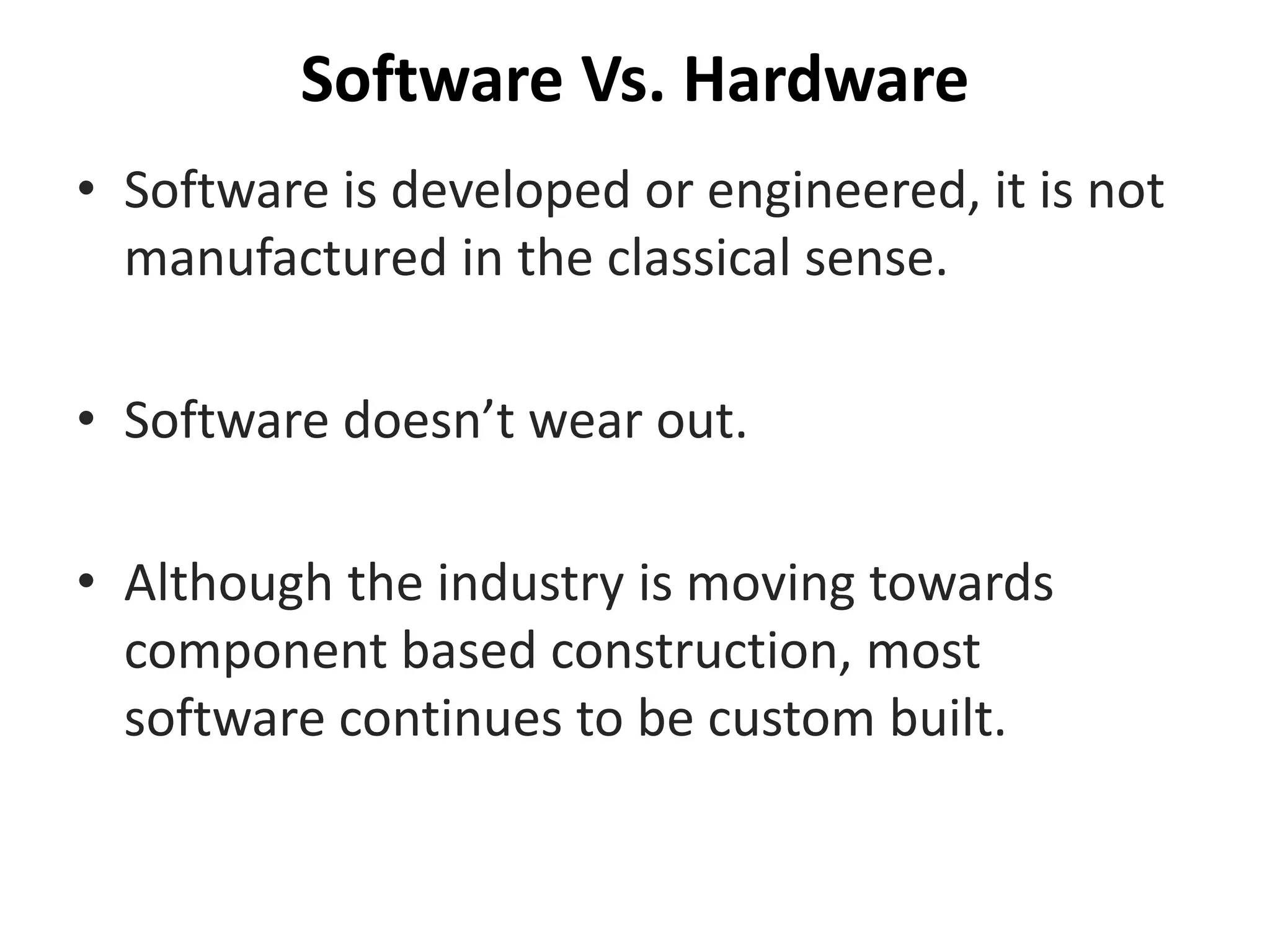 Software Vs. Hardware
• Software is developed or engineered, it is not
manufactured in the classical sense.
• Software doesn’t wear out.
• Although the industry is moving towards
component based construction, most
software continues to be custom built.
 