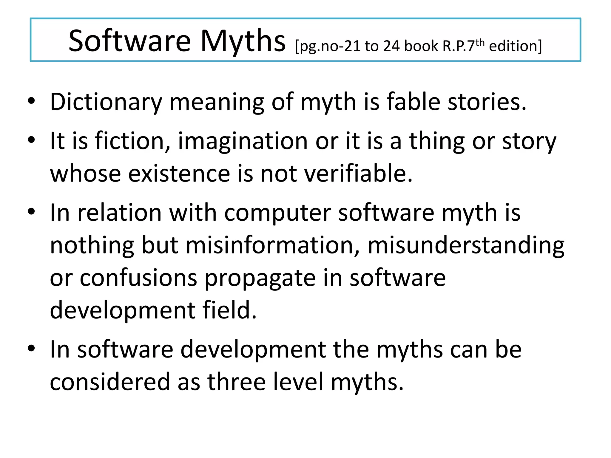 Software Myths [pg.no-21 to 24 book R.P.7th edition]
• Dictionary meaning of myth is fable stories.
• It is fiction, imagination or it is a thing or story
whose existence is not verifiable.
• In relation with computer software myth is
nothing but misinformation, misunderstanding
or confusions propagate in software
development field.
• In software development the myths can be
considered as three level myths.
 