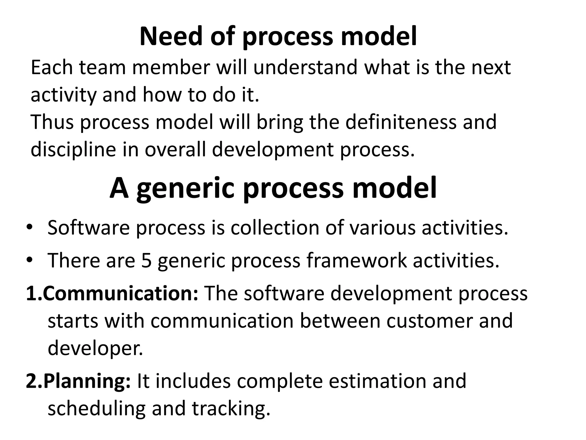 A generic process model
• Software process is collection of various activities.
• There are 5 generic process framework activities.
1.Communication: The software development process
starts with communication between customer and
developer.
2.Planning: It includes complete estimation and
scheduling and tracking.
Need of process model
Each team member will understand what is the next
activity and how to do it.
Thus process model will bring the definiteness and
discipline in overall development process.
 