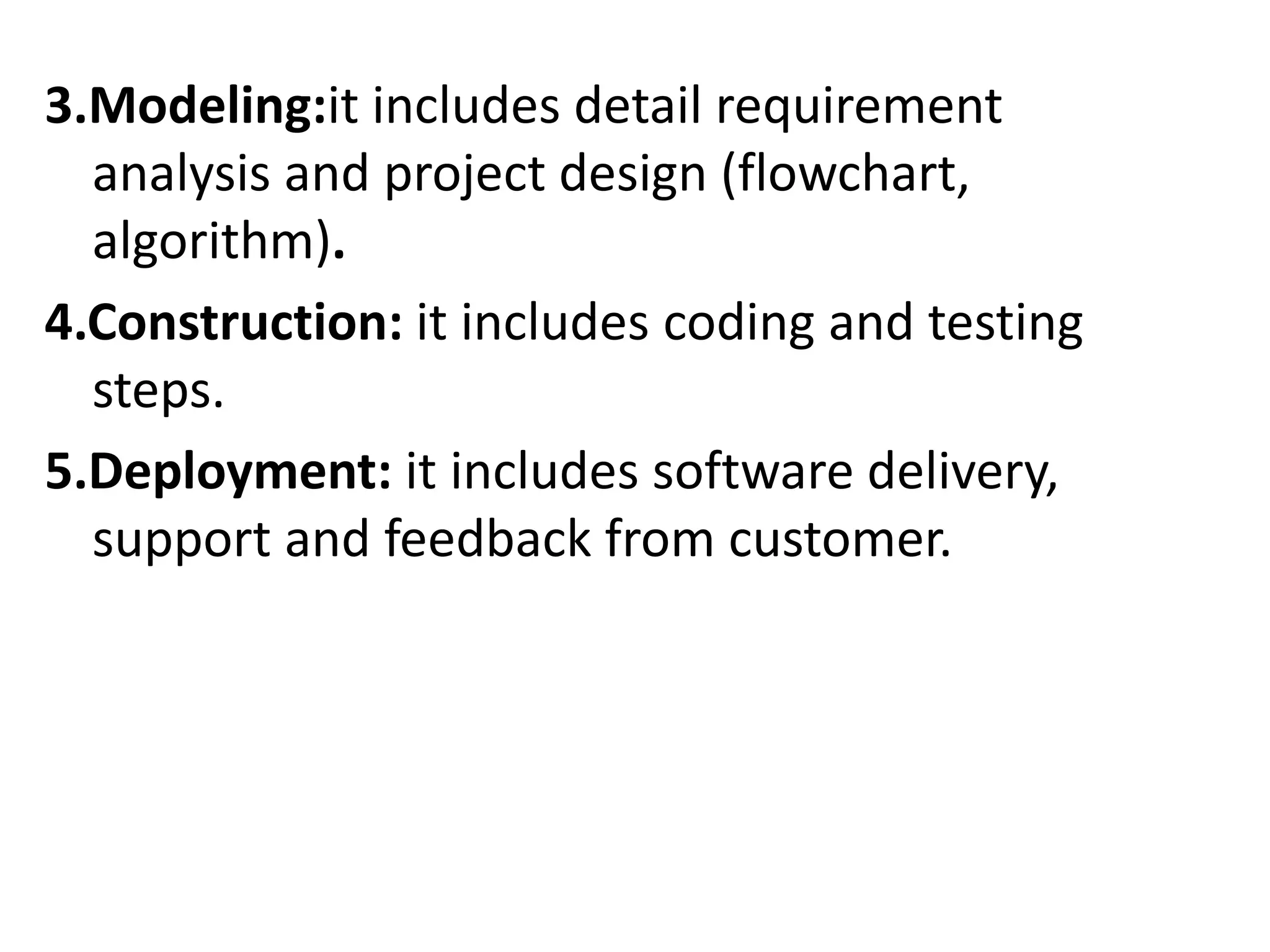 3.Modeling:it includes detail requirement
analysis and project design (flowchart,
algorithm).
4.Construction: it includes coding and testing
steps.
5.Deployment: it includes software delivery,
support and feedback from customer.
 
