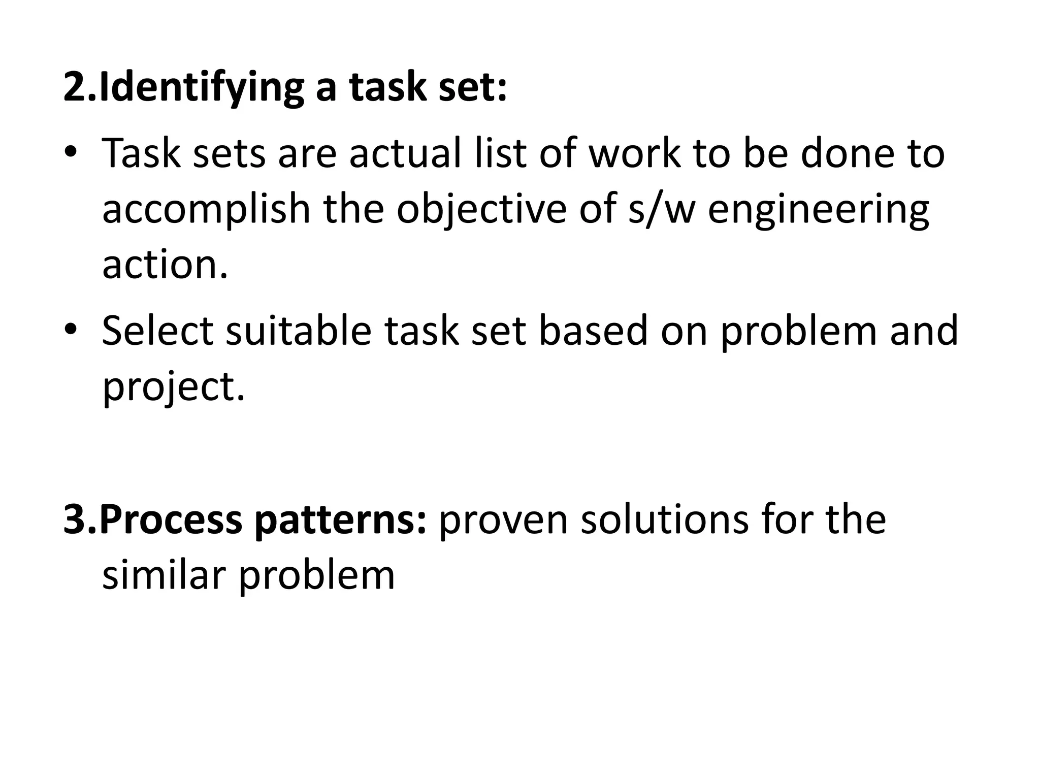 2.Identifying a task set:
• Task sets are actual list of work to be done to
accomplish the objective of s/w engineering
action.
• Select suitable task set based on problem and
project.
3.Process patterns: proven solutions for the
similar problem
 