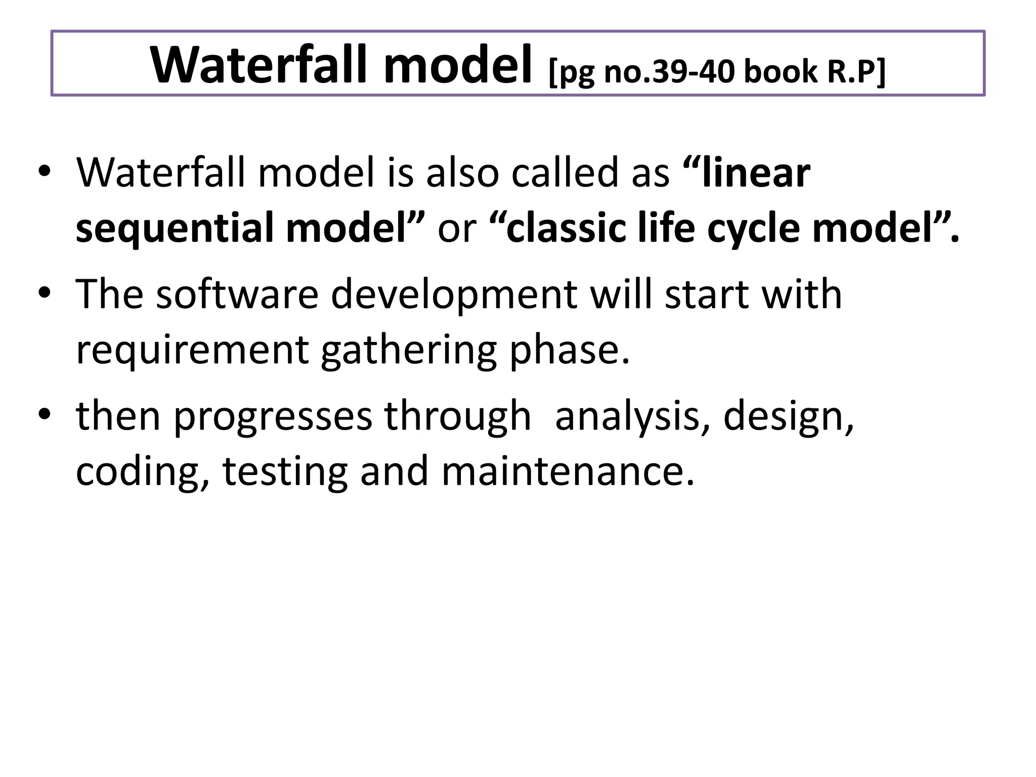 Waterfall model [pg no.39-40 book R.P]
• Waterfall model is also called as “linear
sequential model” or “classic life cycle model”.
• The software development will start with
requirement gathering phase.
• then progresses through analysis, design,
coding, testing and maintenance.
 