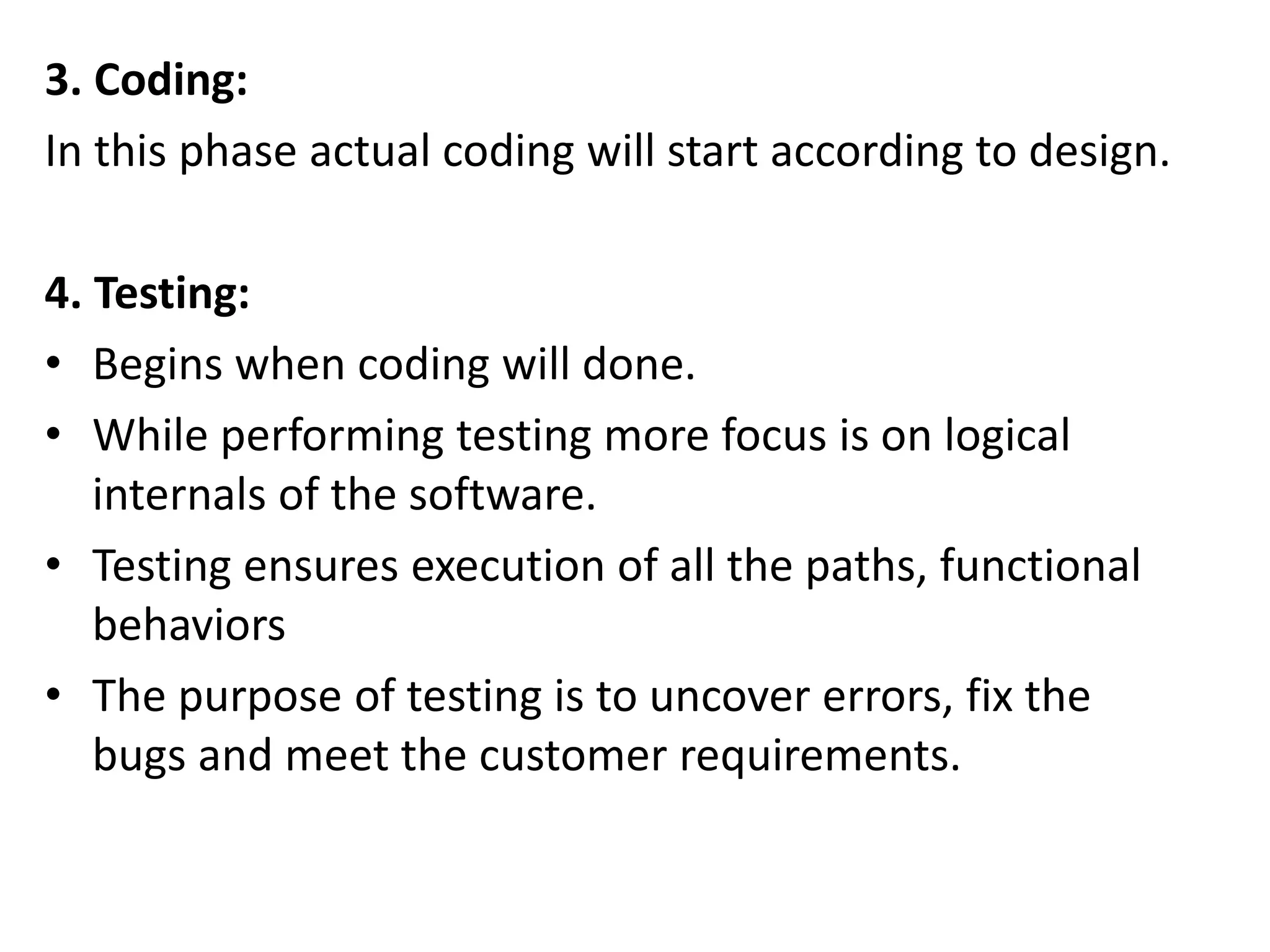 3. Coding:
In this phase actual coding will start according to design.
4. Testing:
• Begins when coding will done.
• While performing testing more focus is on logical
internals of the software.
• Testing ensures execution of all the paths, functional
behaviors
• The purpose of testing is to uncover errors, fix the
bugs and meet the customer requirements.
 
