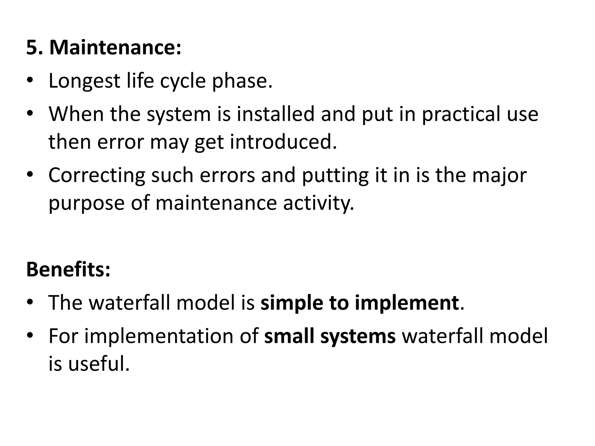 5. Maintenance:
• Longest life cycle phase.
• When the system is installed and put in practical use
then error may get introduced.
• Correcting such errors and putting it in is the major
purpose of maintenance activity.
Benefits:
• The waterfall model is simple to implement.
• For implementation of small systems waterfall model
is useful.
 