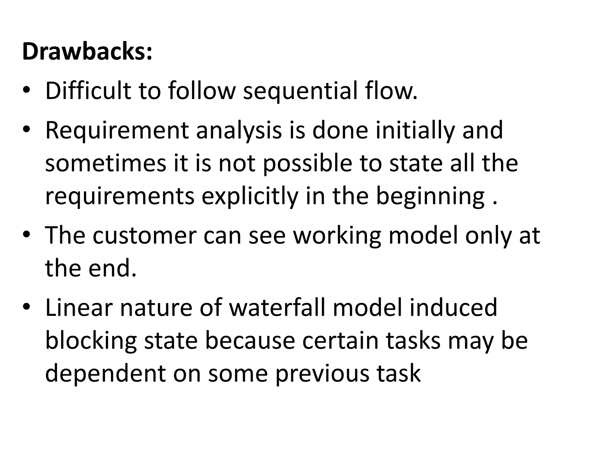 Drawbacks:
• Difficult to follow sequential flow.
• Requirement analysis is done initially and
sometimes it is not possible to state all the
requirements explicitly in the beginning .
• The customer can see working model only at
the end.
• Linear nature of waterfall model induced
blocking state because certain tasks may be
dependent on some previous task
 