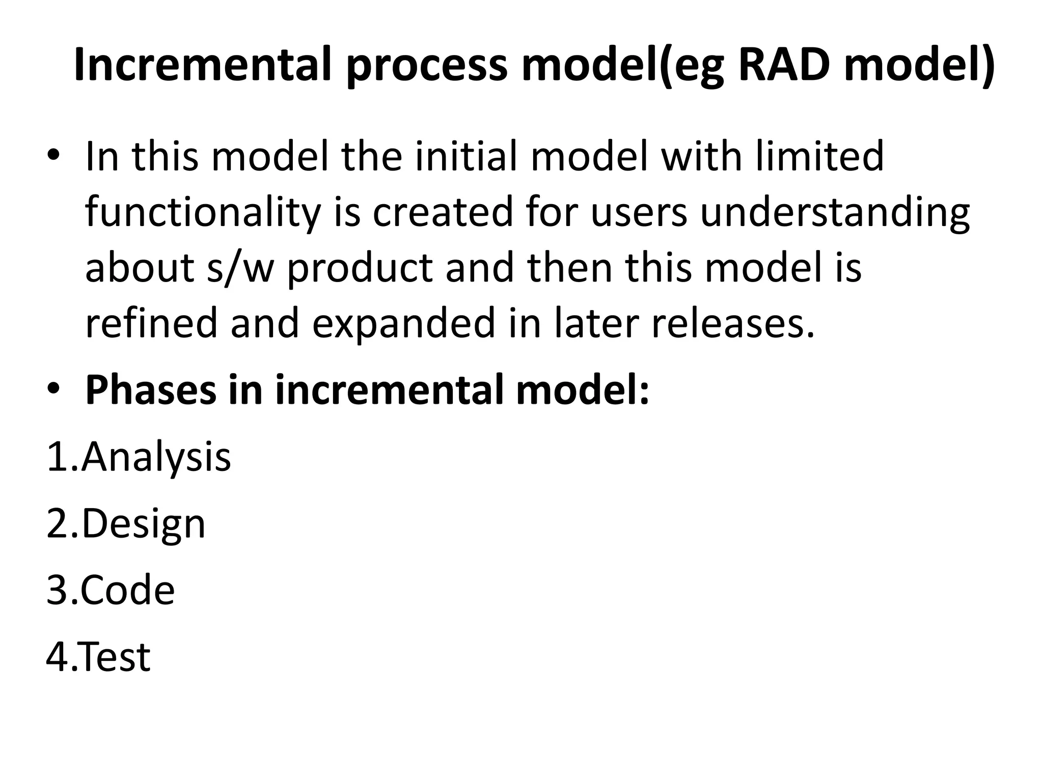 Incremental process model(eg RAD model)
• In this model the initial model with limited
functionality is created for users understanding
about s/w product and then this model is
refined and expanded in later releases.
• Phases in incremental model:
1.Analysis
2.Design
3.Code
4.Test
 