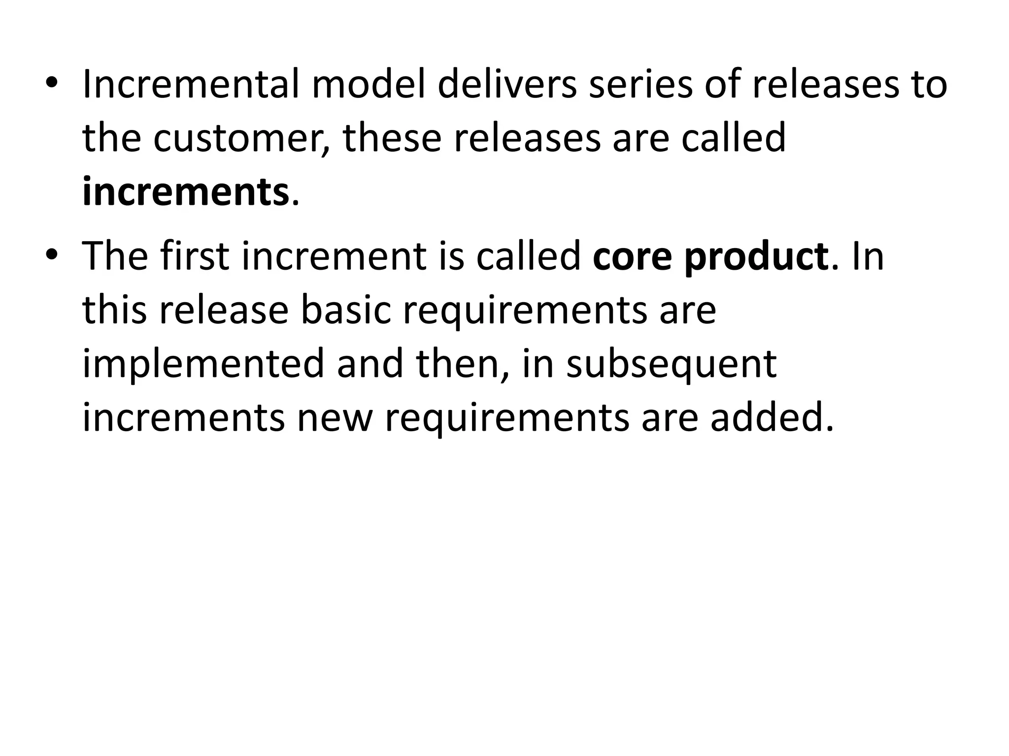 • Incremental model delivers series of releases to
the customer, these releases are called
increments.
• The first increment is called core product. In
this release basic requirements are
implemented and then, in subsequent
increments new requirements are added.
 