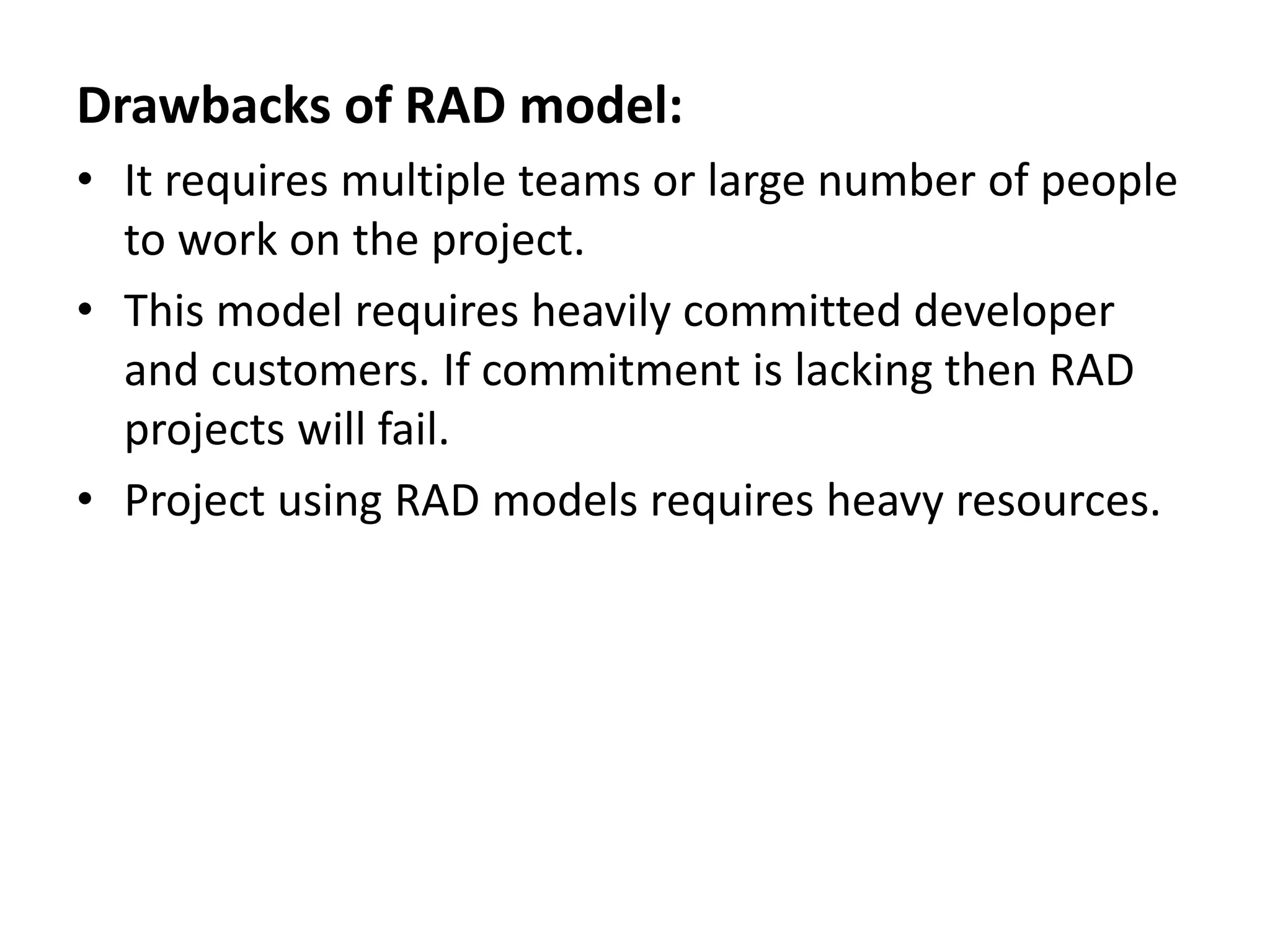 Drawbacks of RAD model:
• It requires multiple teams or large number of people
to work on the project.
• This model requires heavily committed developer
and customers. If commitment is lacking then RAD
projects will fail.
• Project using RAD models requires heavy resources.
 