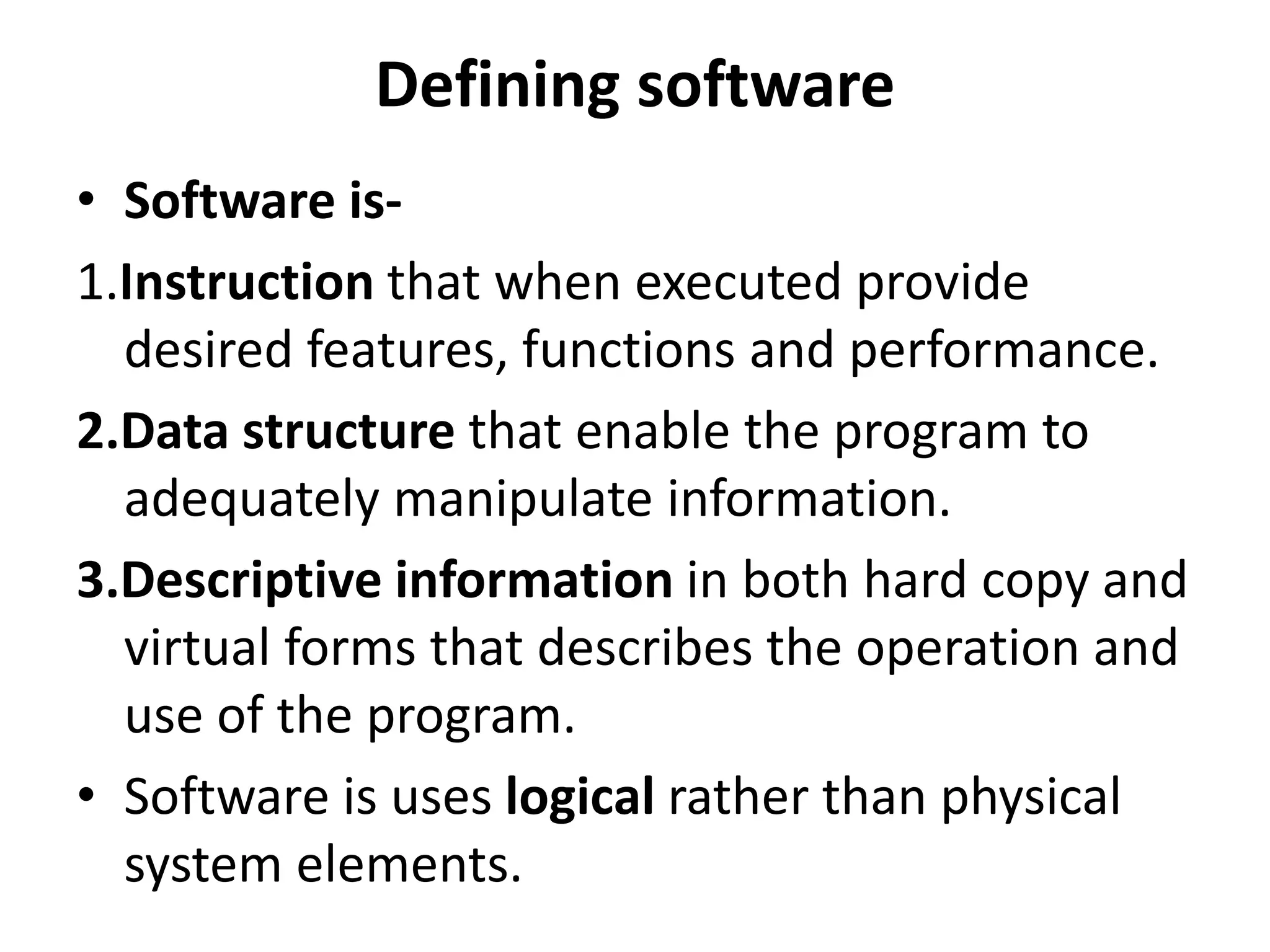 Defining software
• Software is-
1.Instruction that when executed provide
desired features, functions and performance.
2.Data structure that enable the program to
adequately manipulate information.
3.Descriptive information in both hard copy and
virtual forms that describes the operation and
use of the program.
• Software is uses logical rather than physical
system elements.
 