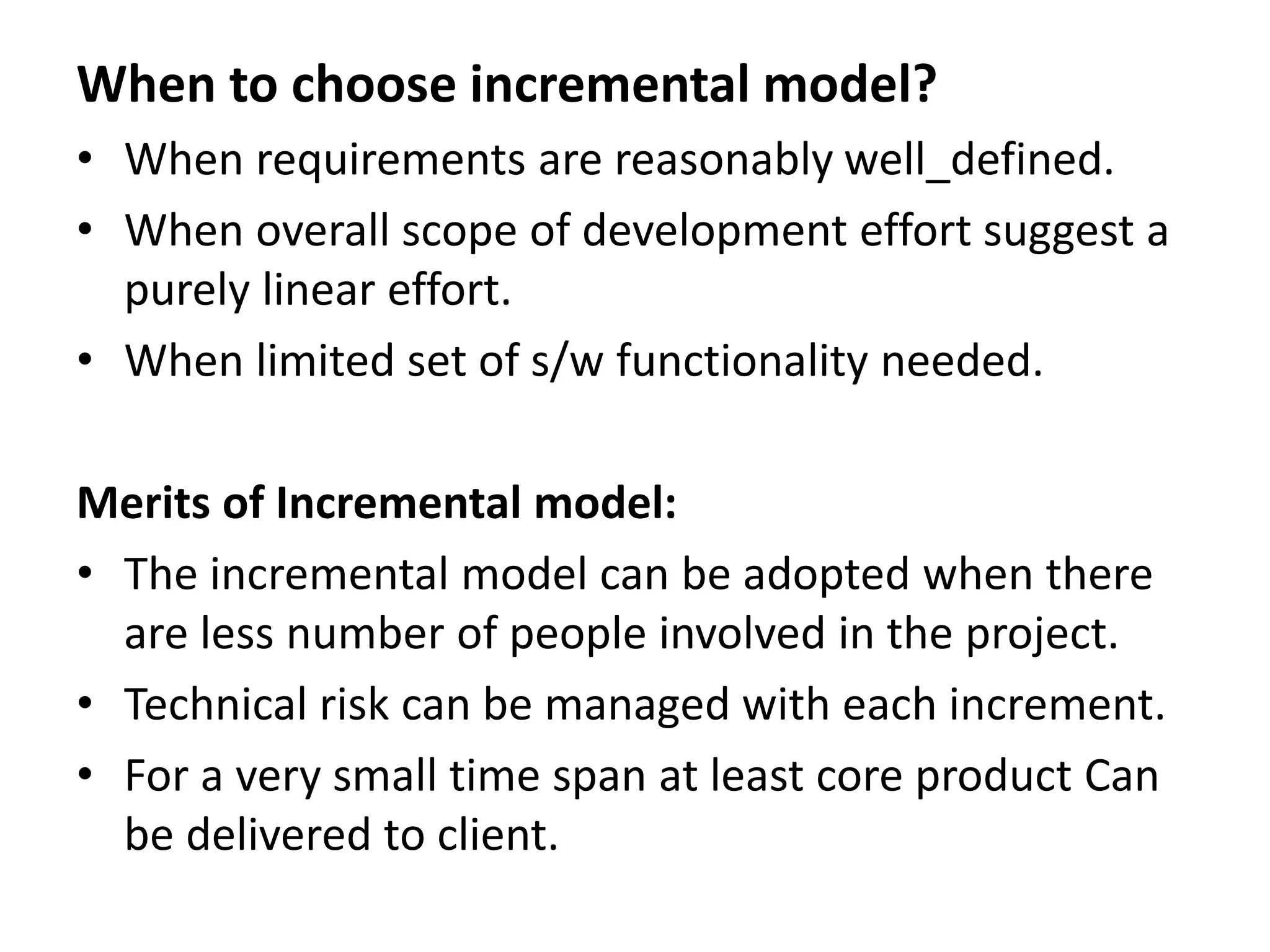 When to choose incremental model?
• When requirements are reasonably well_defined.
• When overall scope of development effort suggest a
purely linear effort.
• When limited set of s/w functionality needed.
Merits of Incremental model:
• The incremental model can be adopted when there
are less number of people involved in the project.
• Technical risk can be managed with each increment.
• For a very small time span at least core product Can
be delivered to client.
 