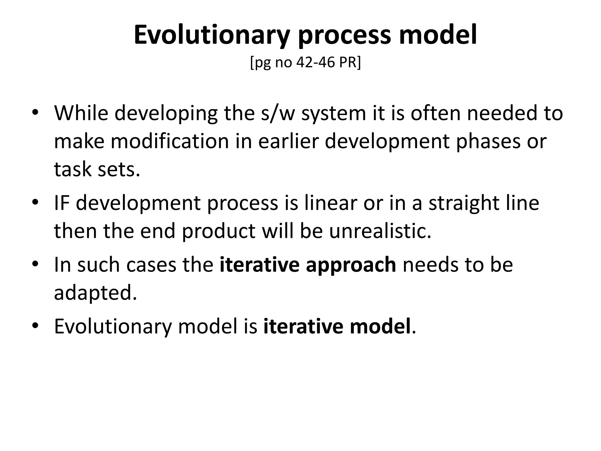 Evolutionary process model
[pg no 42-46 PR]
• While developing the s/w system it is often needed to
make modification in earlier development phases or
task sets.
• IF development process is linear or in a straight line
then the end product will be unrealistic.
• In such cases the iterative approach needs to be
adapted.
• Evolutionary model is iterative model.
 