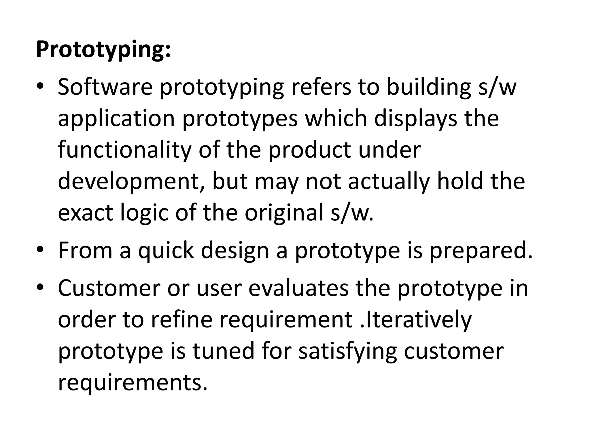 Prototyping:
• Software prototyping refers to building s/w
application prototypes which displays the
functionality of the product under
development, but may not actually hold the
exact logic of the original s/w.
• From a quick design a prototype is prepared.
• Customer or user evaluates the prototype in
order to refine requirement .Iteratively
prototype is tuned for satisfying customer
requirements.
 