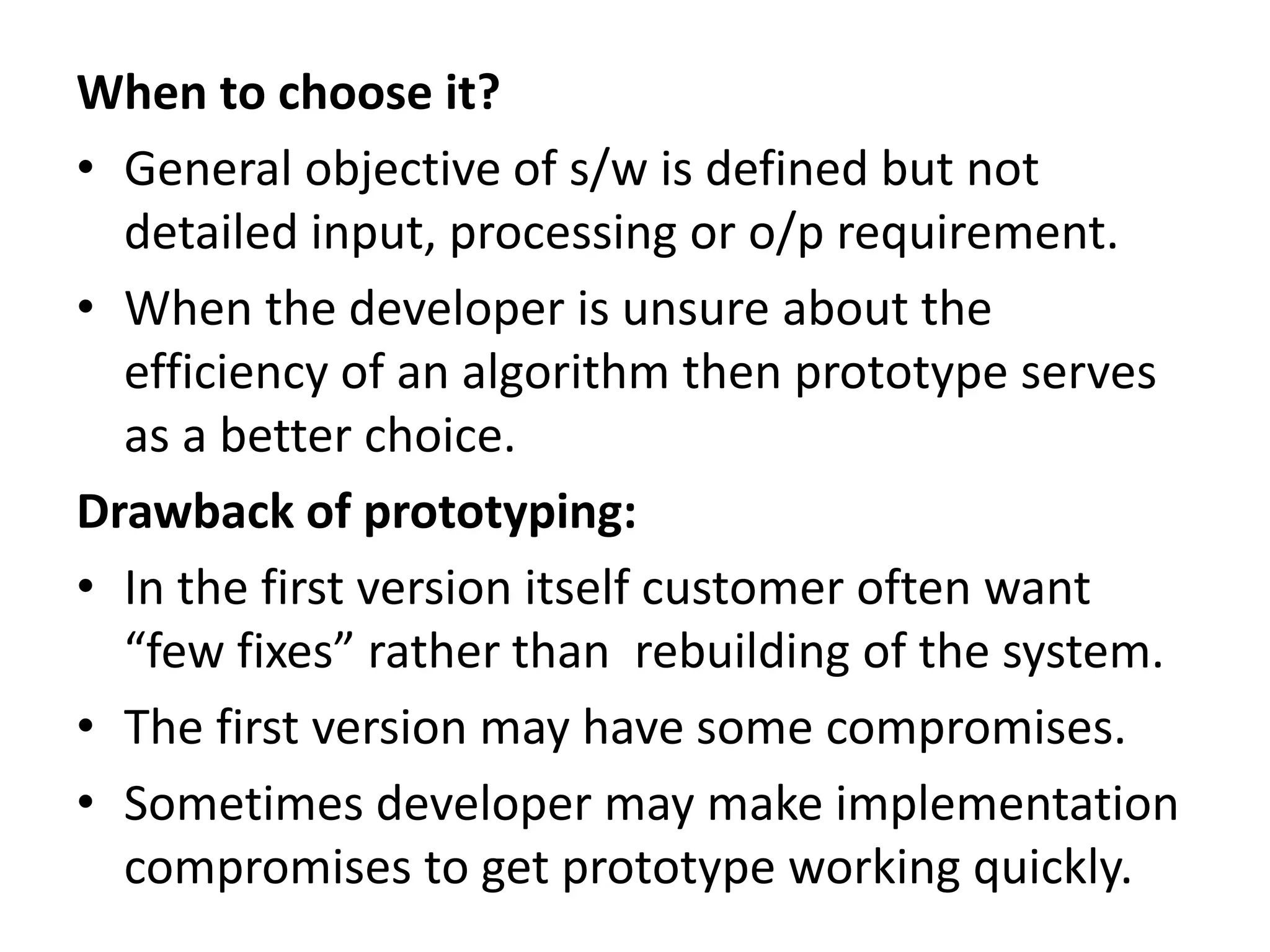 When to choose it?
• General objective of s/w is defined but not
detailed input, processing or o/p requirement.
• When the developer is unsure about the
efficiency of an algorithm then prototype serves
as a better choice.
Drawback of prototyping:
• In the first version itself customer often want
“few fixes” rather than rebuilding of the system.
• The first version may have some compromises.
• Sometimes developer may make implementation
compromises to get prototype working quickly.
 