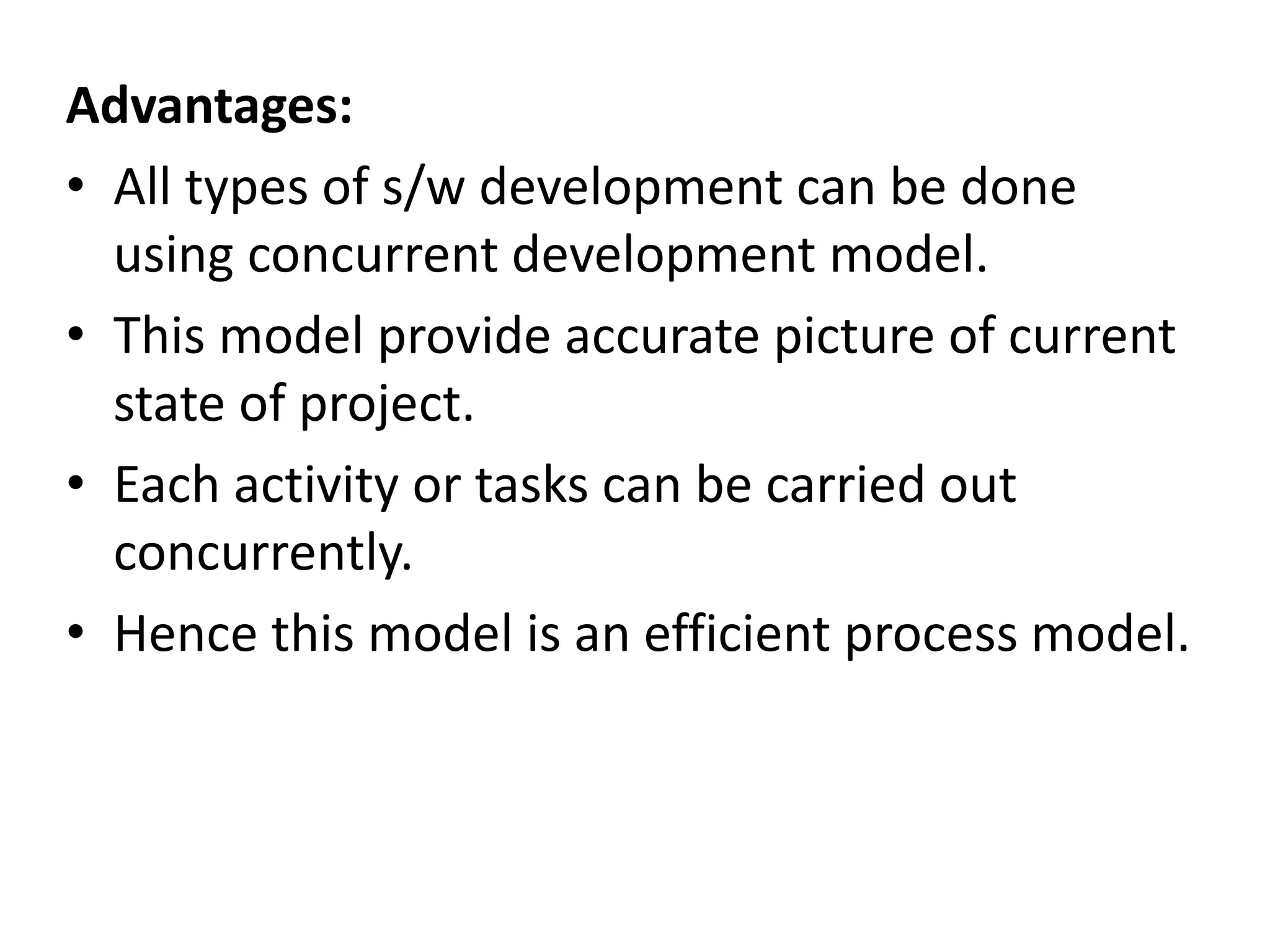 Advantages:
• All types of s/w development can be done
using concurrent development model.
• This model provide accurate picture of current
state of project.
• Each activity or tasks can be carried out
concurrently.
• Hence this model is an efficient process model.
 