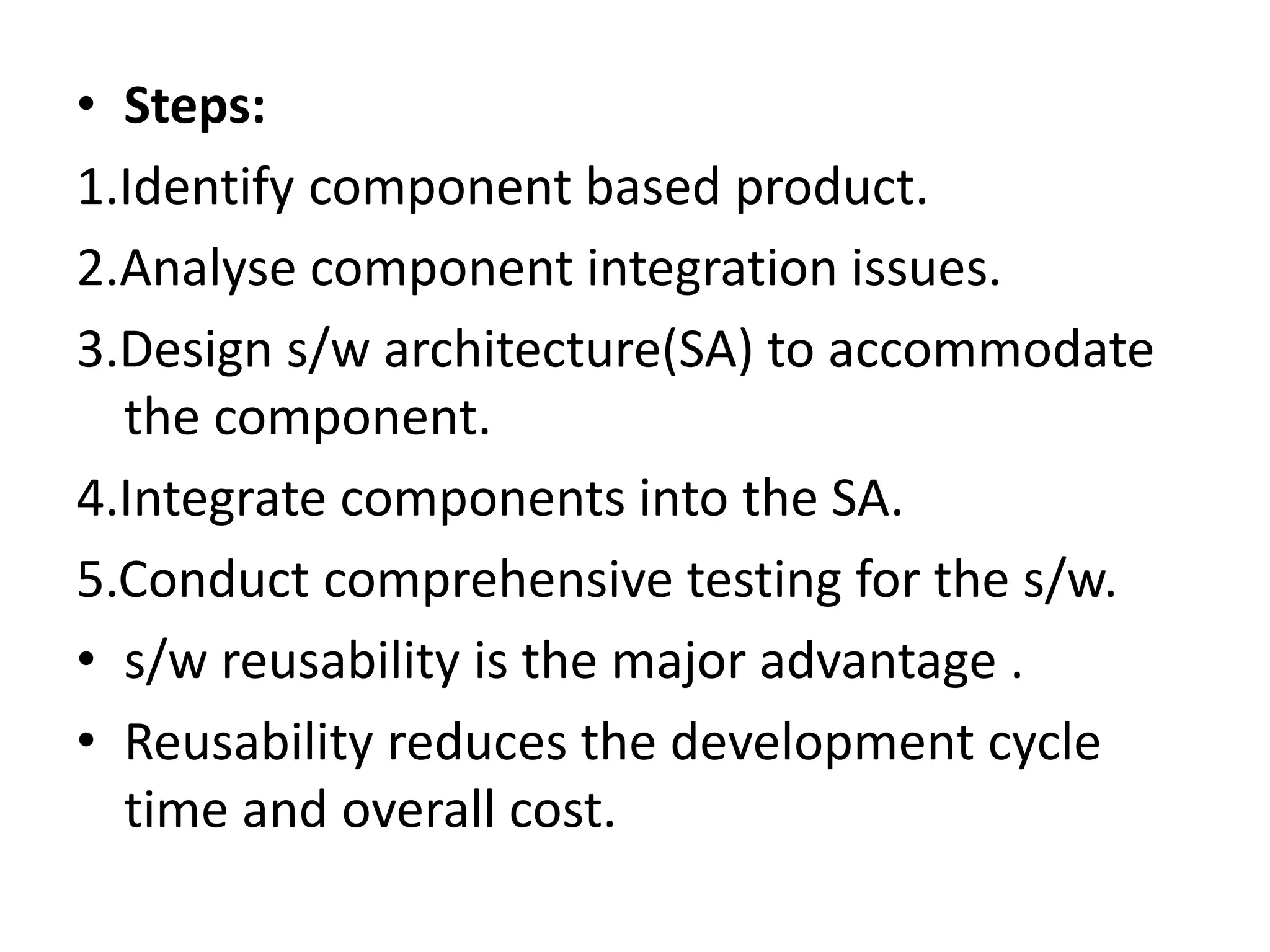 • Steps:
1.Identify component based product.
2.Analyse component integration issues.
3.Design s/w architecture(SA) to accommodate
the component.
4.Integrate components into the SA.
5.Conduct comprehensive testing for the s/w.
• s/w reusability is the major advantage .
• Reusability reduces the development cycle
time and overall cost.
 