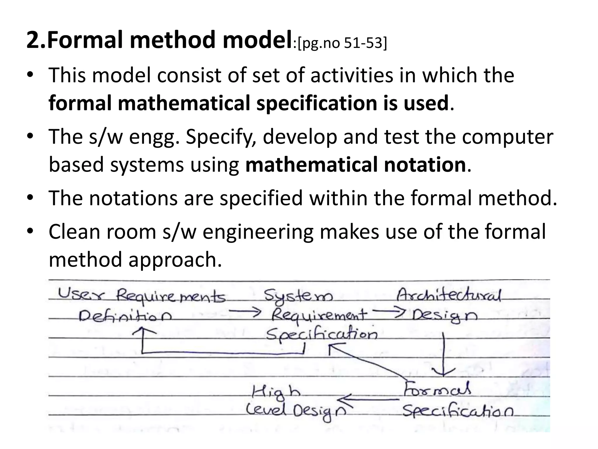 2.Formal method model:[pg.no 51-53]
• This model consist of set of activities in which the
formal mathematical specification is used.
• The s/w engg. Specify, develop and test the computer
based systems using mathematical notation.
• The notations are specified within the formal method.
• Clean room s/w engineering makes use of the formal
method approach.
 