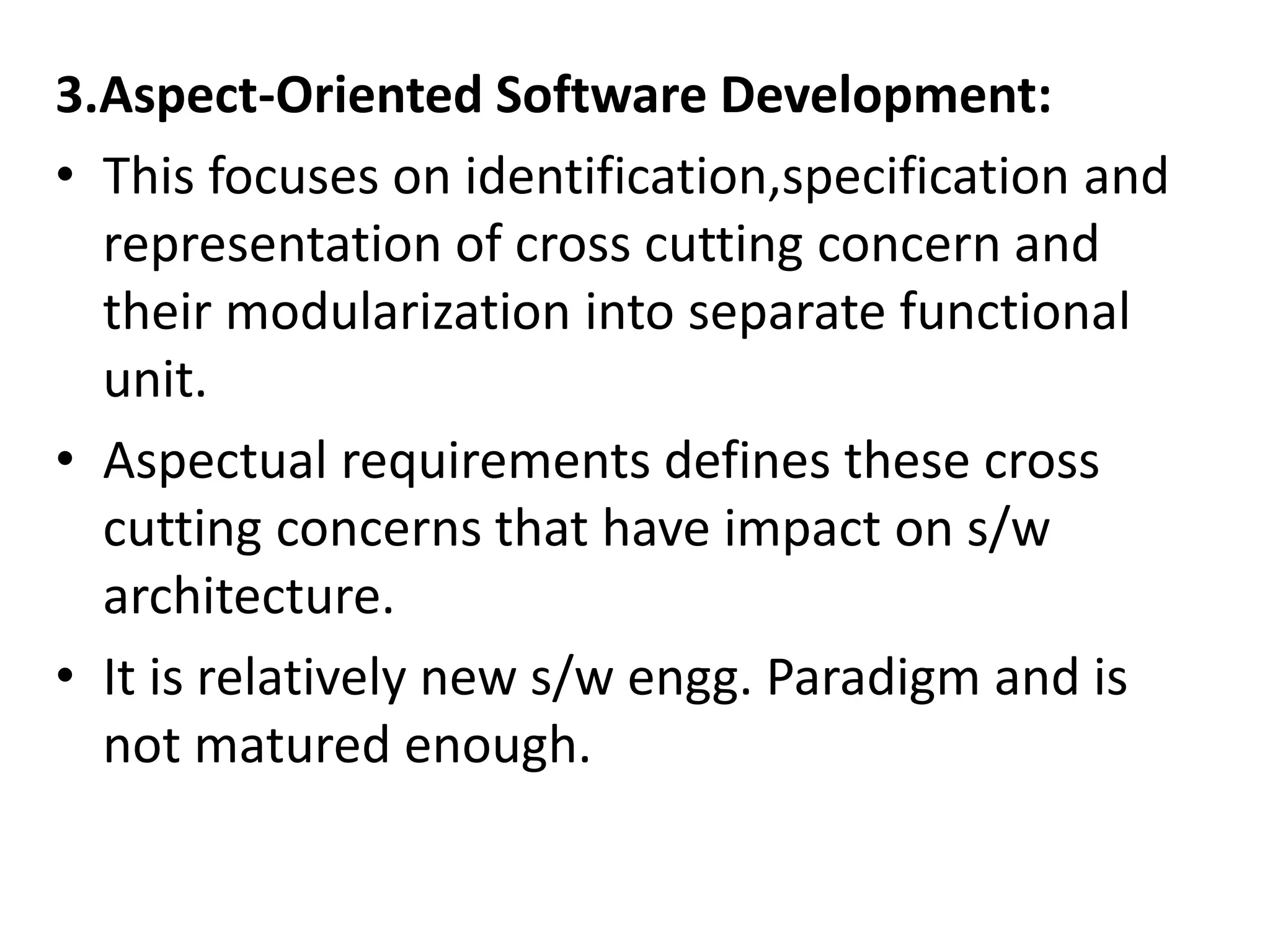 3.Aspect-Oriented Software Development:
• This focuses on identification,specification and
representation of cross cutting concern and
their modularization into separate functional
unit.
• Aspectual requirements defines these cross
cutting concerns that have impact on s/w
architecture.
• It is relatively new s/w engg. Paradigm and is
not matured enough.
 