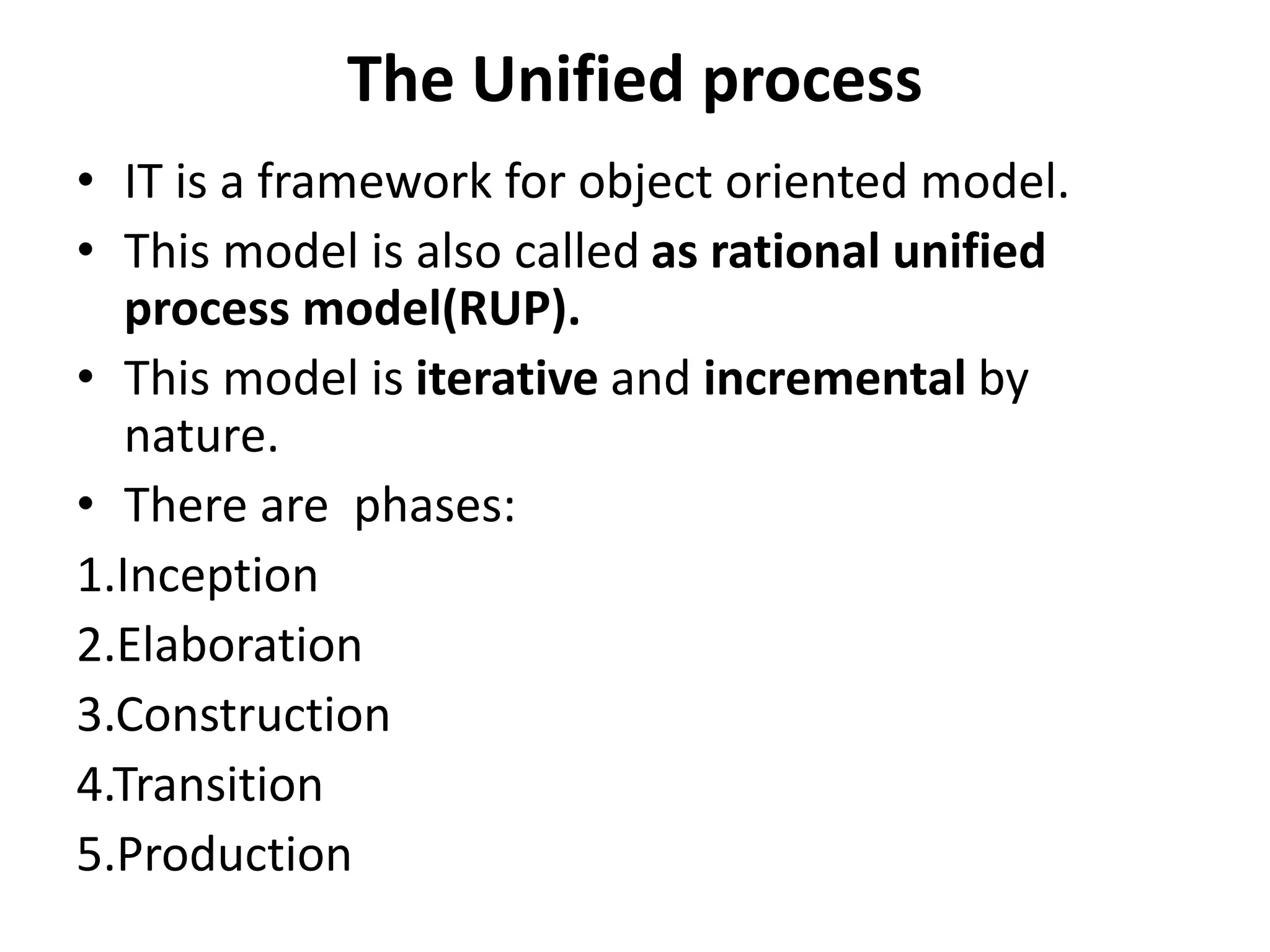 The Unified process
• IT is a framework for object oriented model.
• This model is also called as rational unified
process model(RUP).
• This model is iterative and incremental by
nature.
• There are phases:
1.Inception
2.Elaboration
3.Construction
4.Transition
5.Production
 