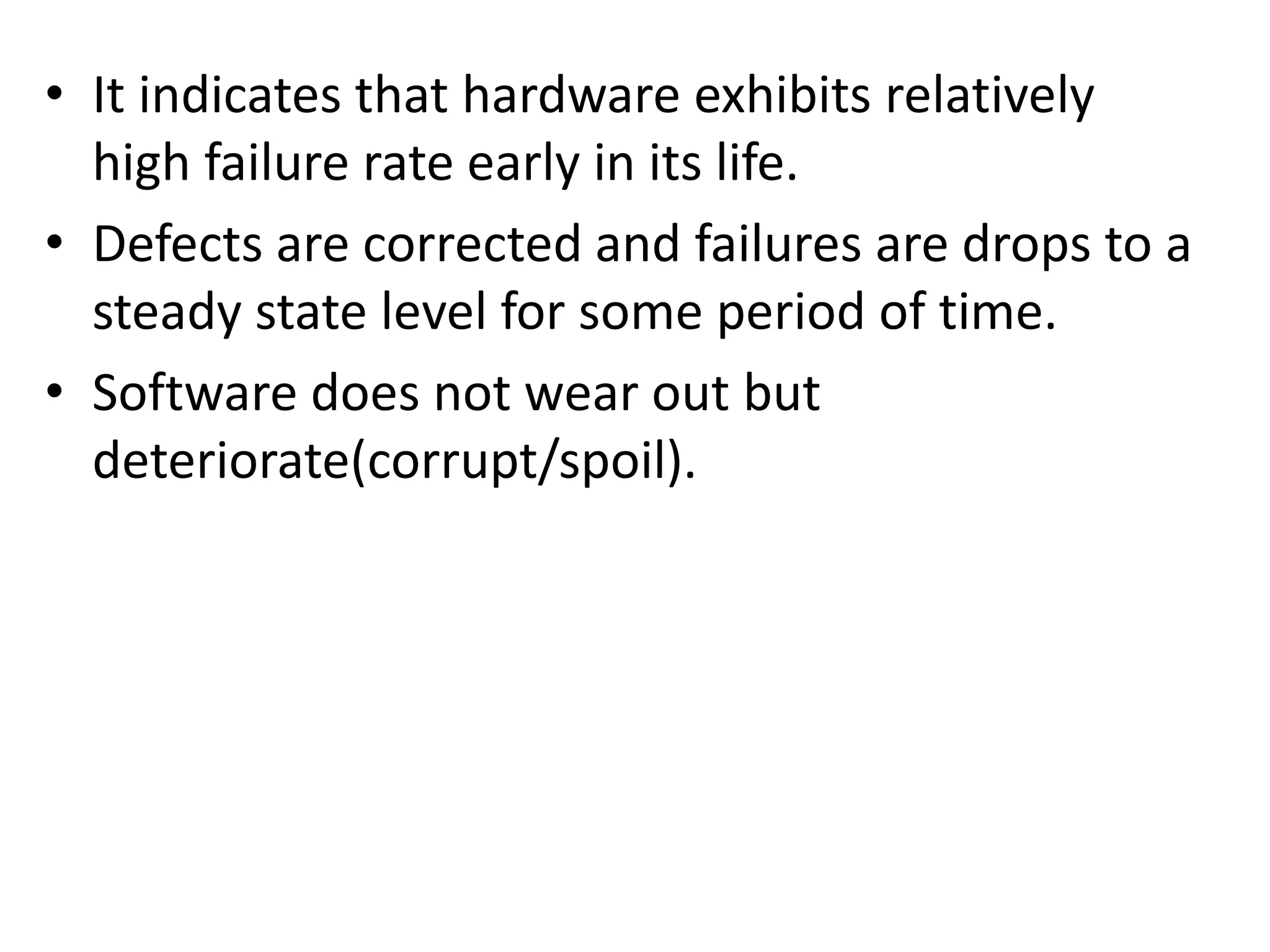 • It indicates that hardware exhibits relatively
high failure rate early in its life.
• Defects are corrected and failures are drops to a
steady state level for some period of time.
• Software does not wear out but
deteriorate(corrupt/spoil).
 