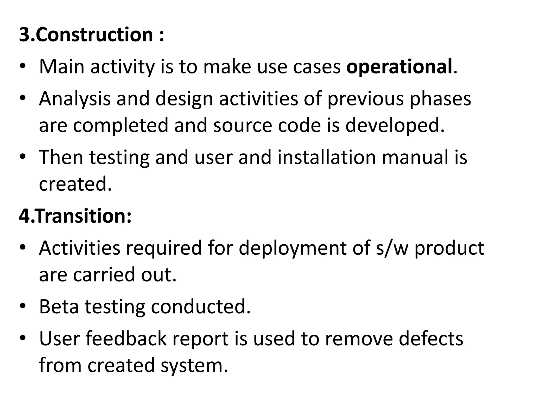 3.Construction :
• Main activity is to make use cases operational.
• Analysis and design activities of previous phases
are completed and source code is developed.
• Then testing and user and installation manual is
created.
4.Transition:
• Activities required for deployment of s/w product
are carried out.
• Beta testing conducted.
• User feedback report is used to remove defects
from created system.
 