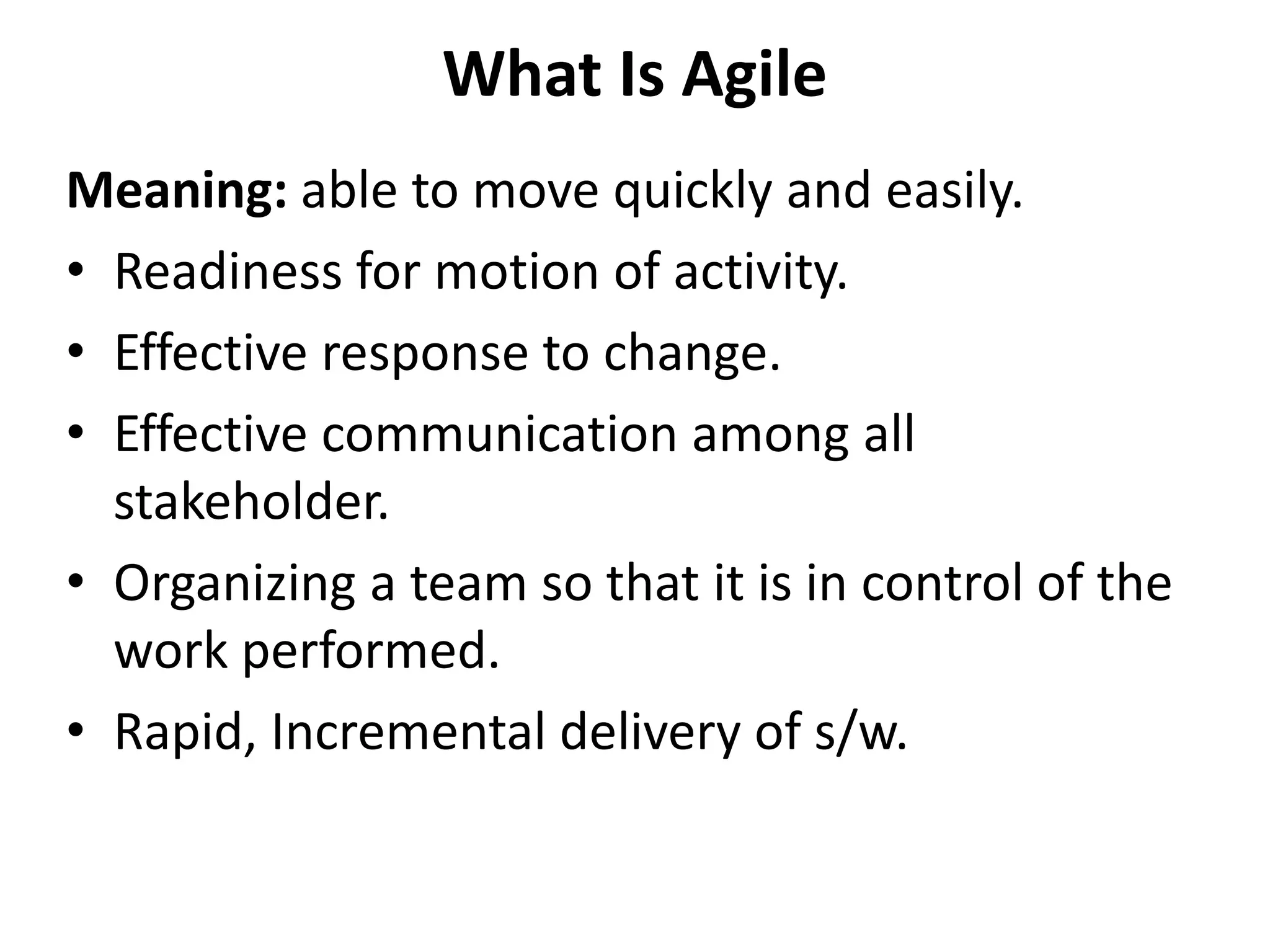 What Is Agile
Meaning: able to move quickly and easily.
• Readiness for motion of activity.
• Effective response to change.
• Effective communication among all
stakeholder.
• Organizing a team so that it is in control of the
work performed.
• Rapid, Incremental delivery of s/w.
 