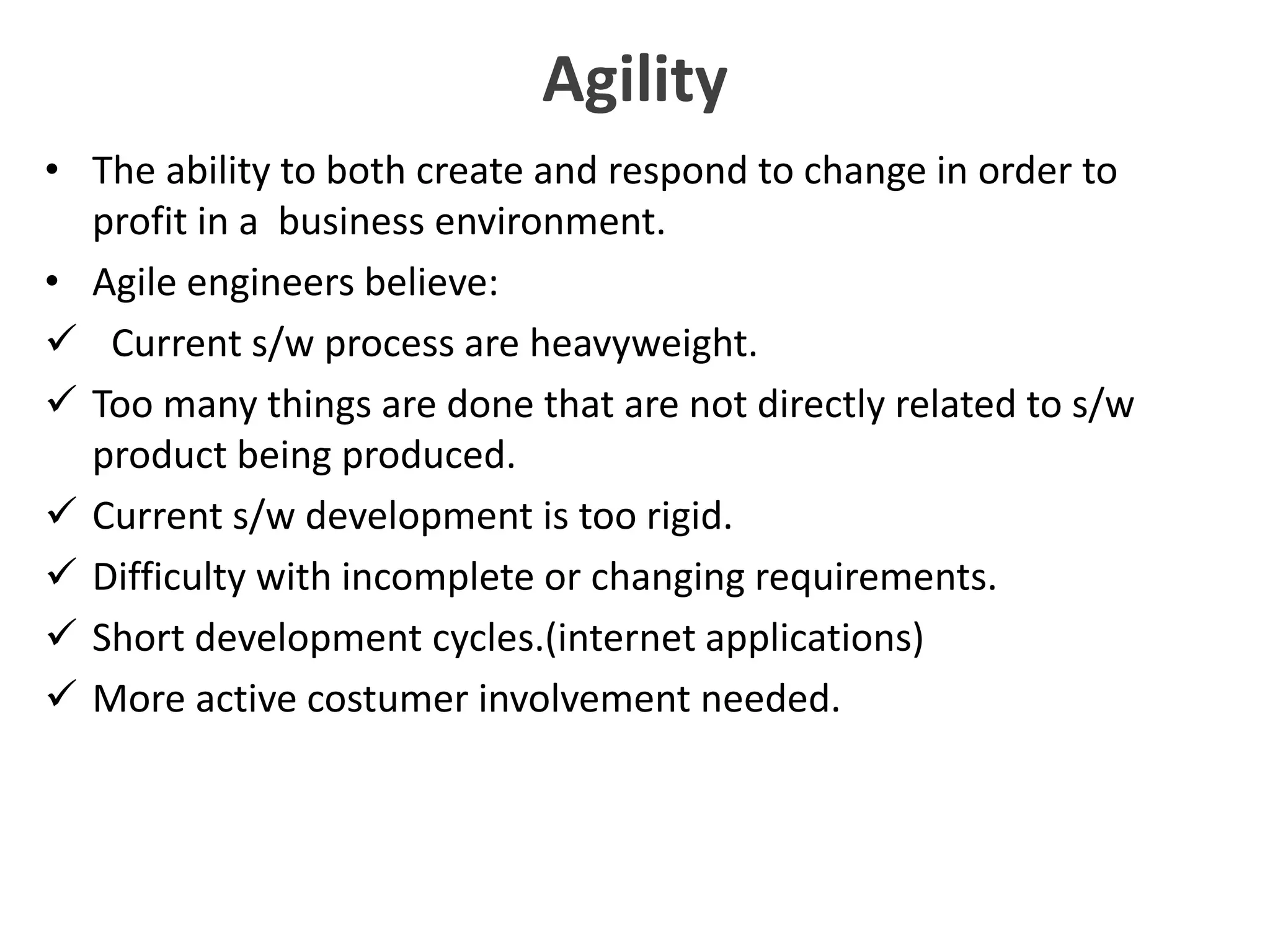 Agility
• The ability to both create and respond to change in order to
profit in a business environment.
• Agile engineers believe:
 Current s/w process are heavyweight.
 Too many things are done that are not directly related to s/w
product being produced.
 Current s/w development is too rigid.
 Difficulty with incomplete or changing requirements.
 Short development cycles.(internet applications)
 More active costumer involvement needed.
 