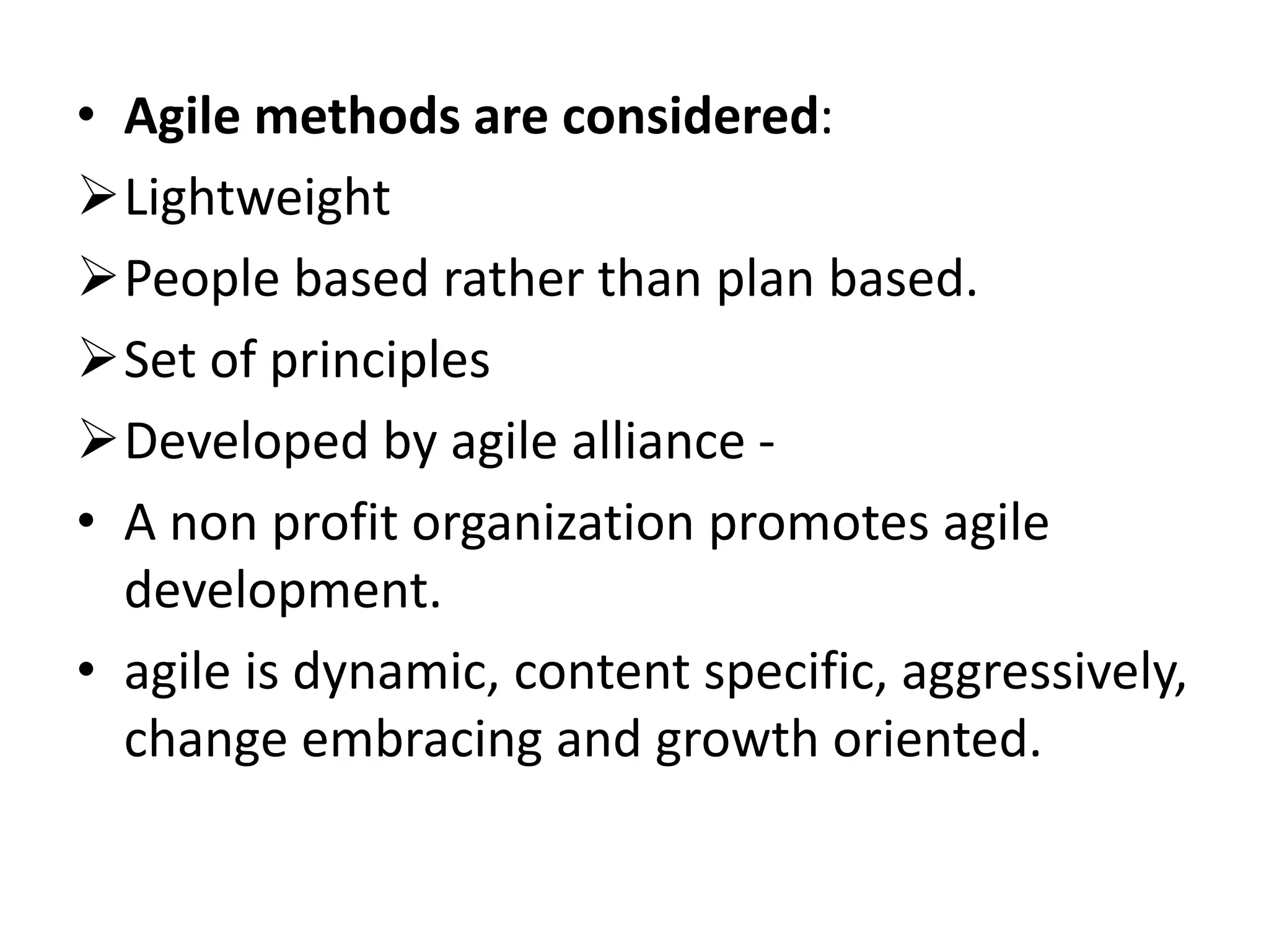 • Agile methods are considered:
Lightweight
People based rather than plan based.
Set of principles
Developed by agile alliance -
• A non profit organization promotes agile
development.
• agile is dynamic, content specific, aggressively,
change embracing and growth oriented.
 