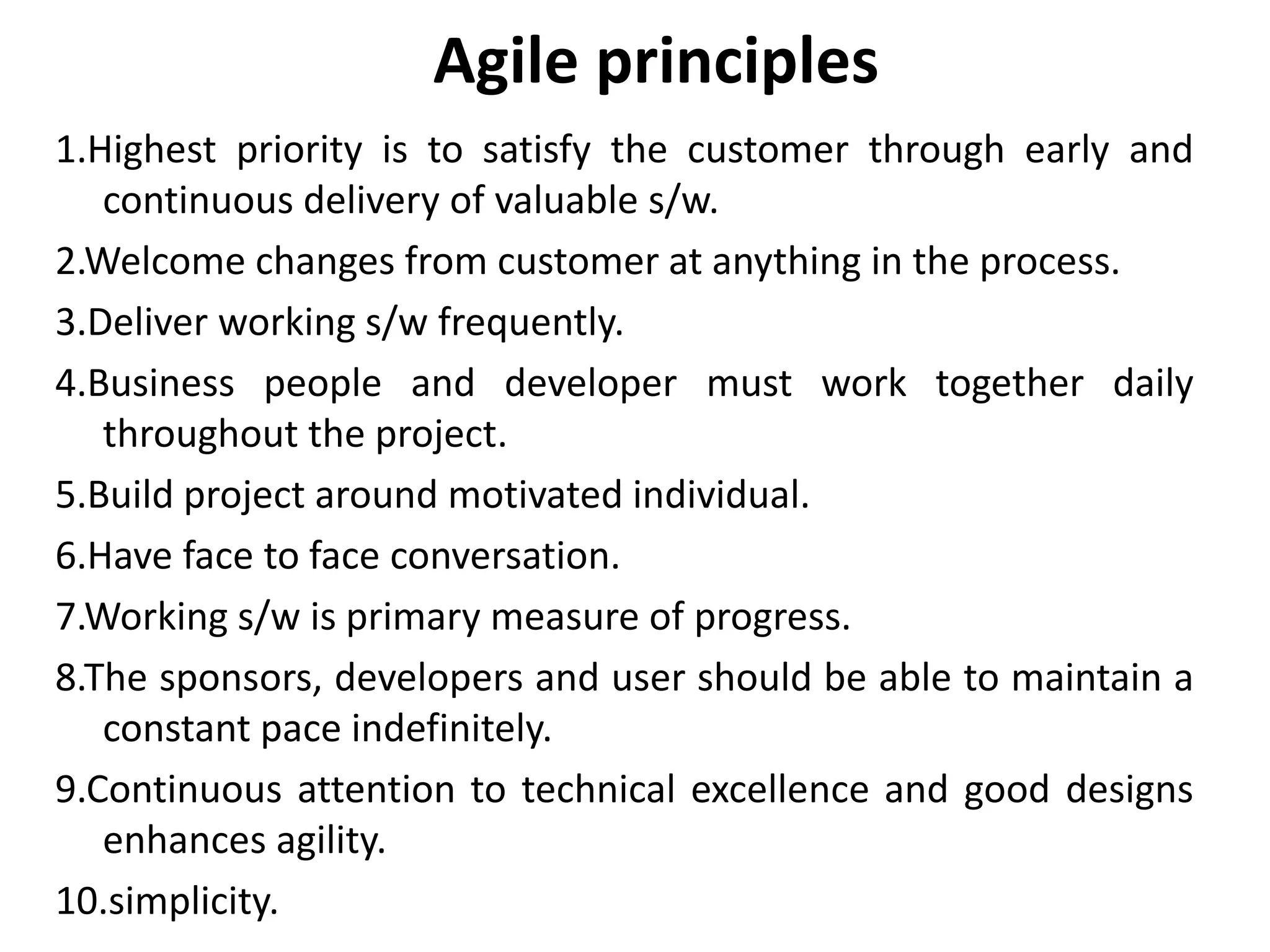1.Highest priority is to satisfy the customer through early and
continuous delivery of valuable s/w.
2.Welcome changes from customer at anything in the process.
3.Deliver working s/w frequently.
4.Business people and developer must work together daily
throughout the project.
5.Build project around motivated individual.
6.Have face to face conversation.
7.Working s/w is primary measure of progress.
8.The sponsors, developers and user should be able to maintain a
constant pace indefinitely.
9.Continuous attention to technical excellence and good designs
enhances agility.
10.simplicity.
Agile principles
 