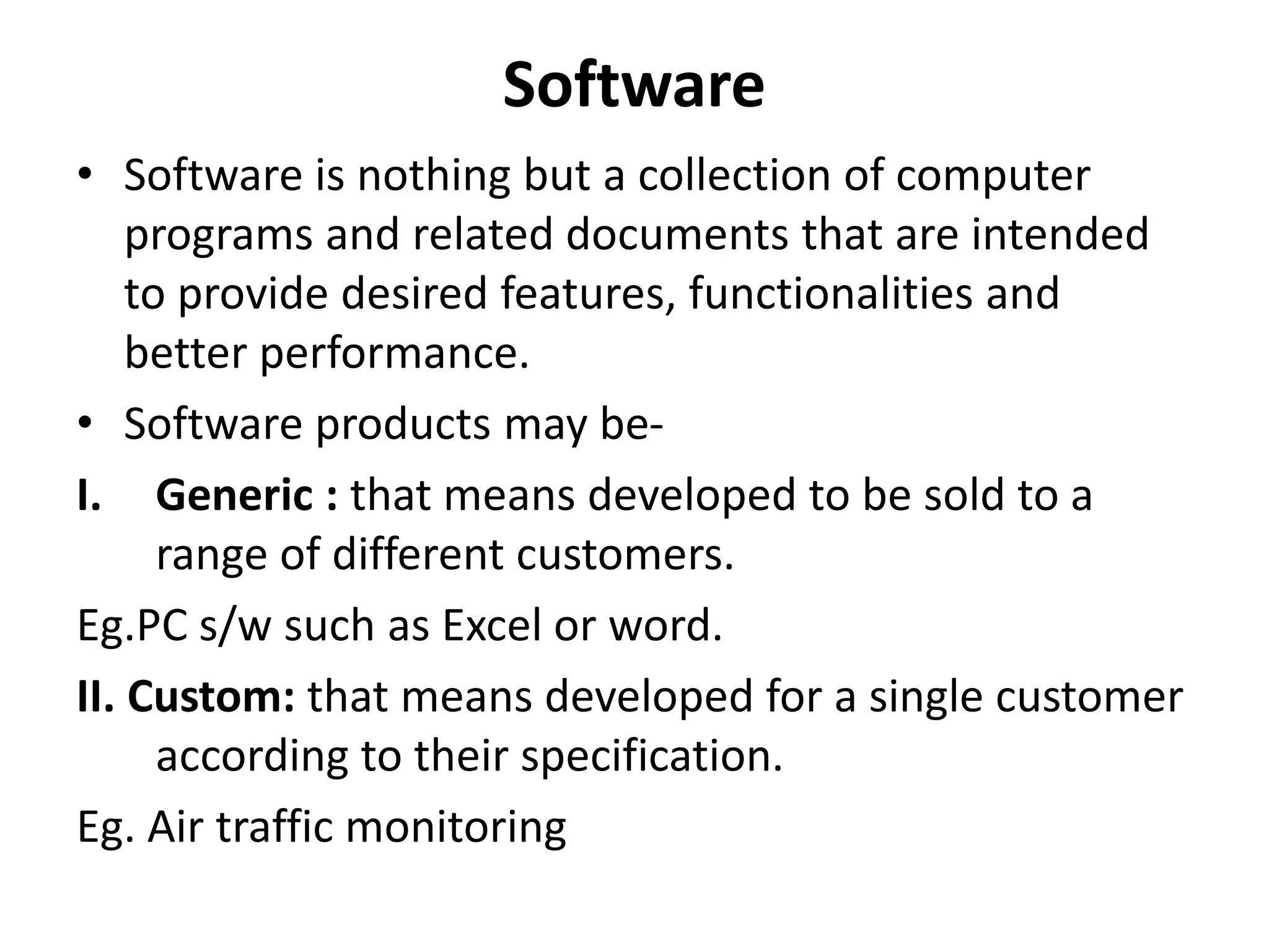 Software
• Software is nothing but a collection of computer
programs and related documents that are intended
to provide desired features, functionalities and
better performance.
• Software products may be-
I. Generic : that means developed to be sold to a
range of different customers.
Eg.PC s/w such as Excel or word.
II. Custom: that means developed for a single customer
according to their specification.
Eg. Air traffic monitoring
 