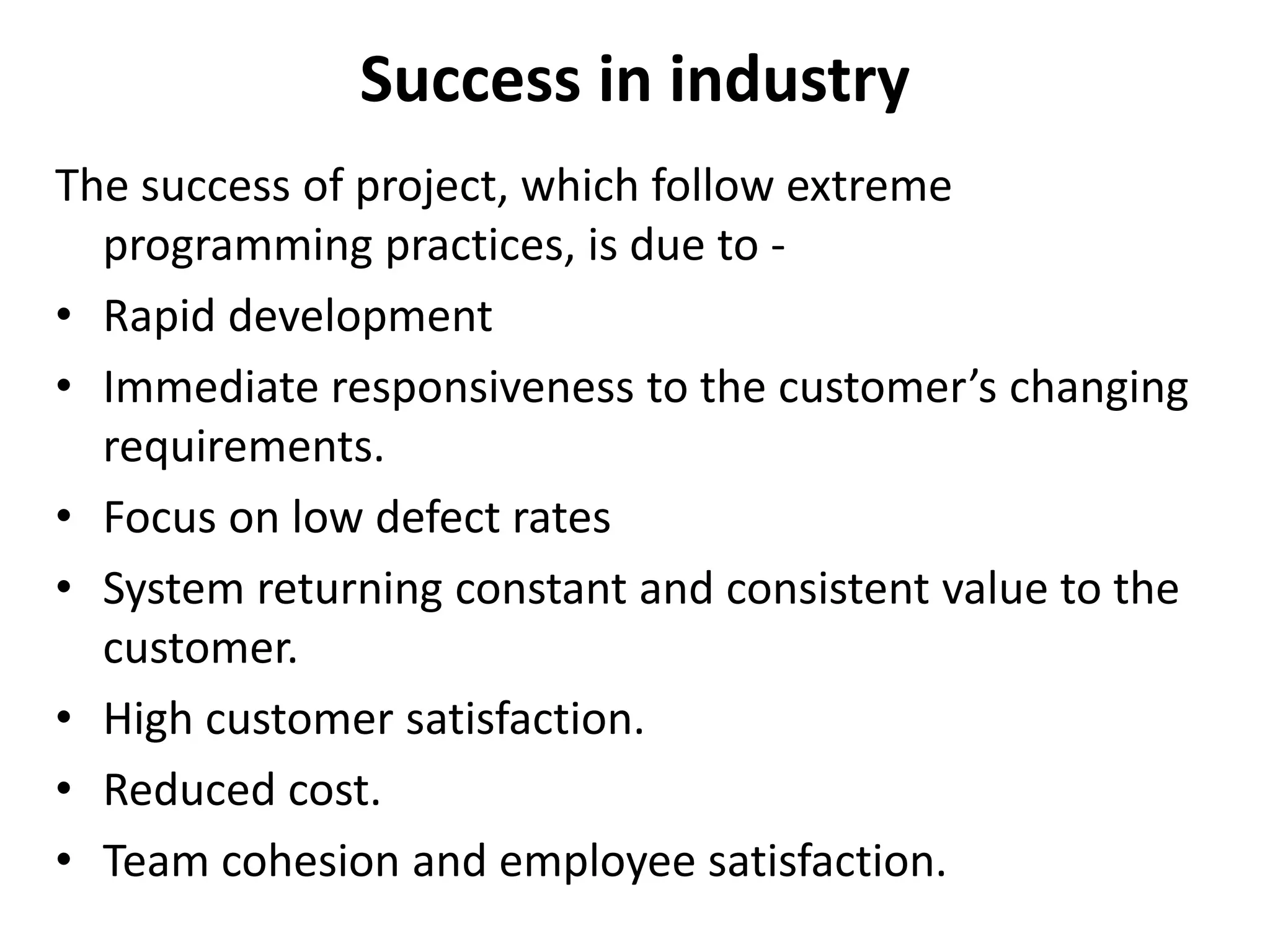 Success in industry
The success of project, which follow extreme
programming practices, is due to -
• Rapid development
• Immediate responsiveness to the customer’s changing
requirements.
• Focus on low defect rates
• System returning constant and consistent value to the
customer.
• High customer satisfaction.
• Reduced cost.
• Team cohesion and employee satisfaction.
 