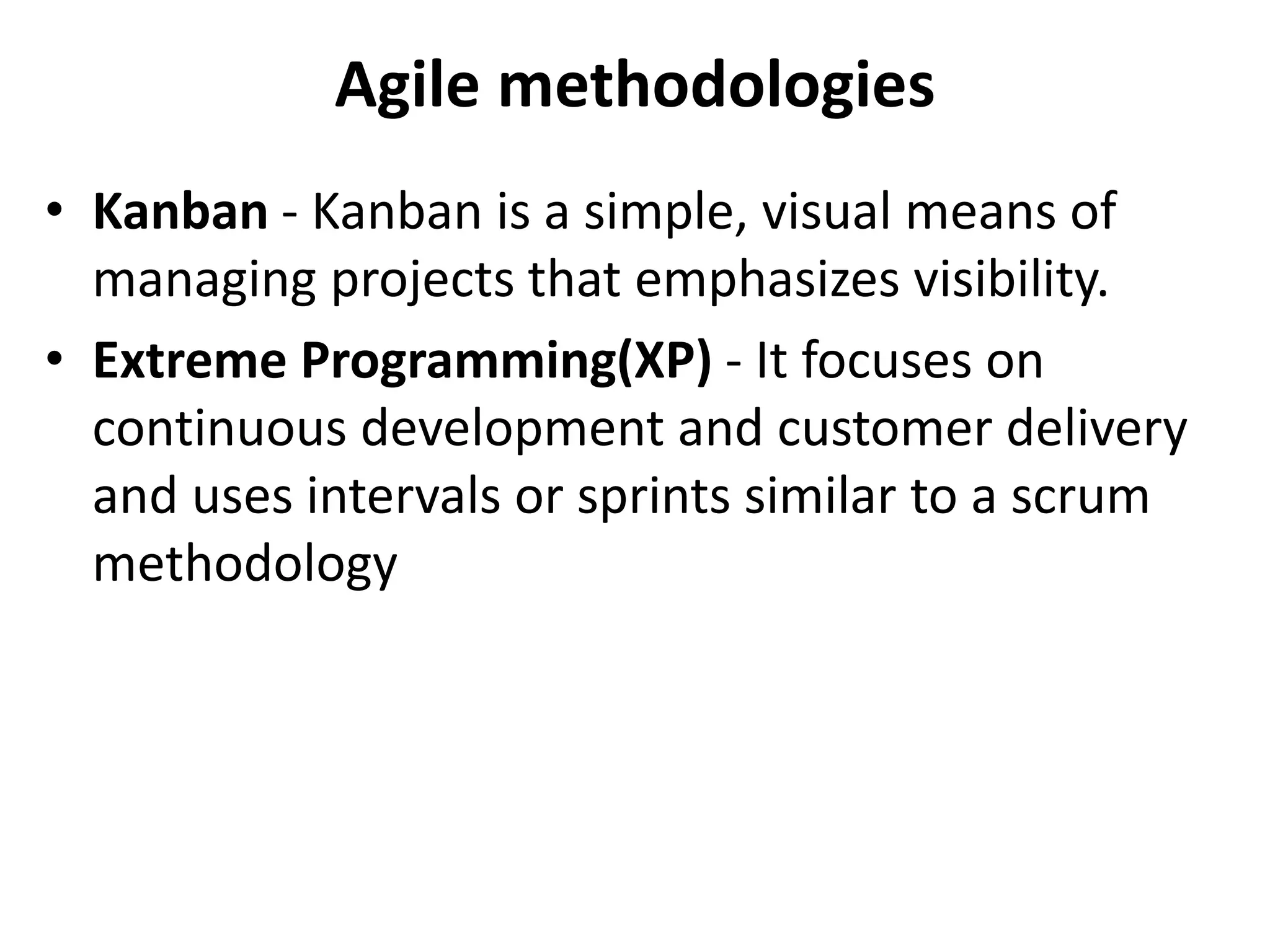 Agile methodologies
• Kanban - Kanban is a simple, visual means of
managing projects that emphasizes visibility.
• Extreme Programming(XP) - It focuses on
continuous development and customer delivery
and uses intervals or sprints similar to a scrum
methodology
 
