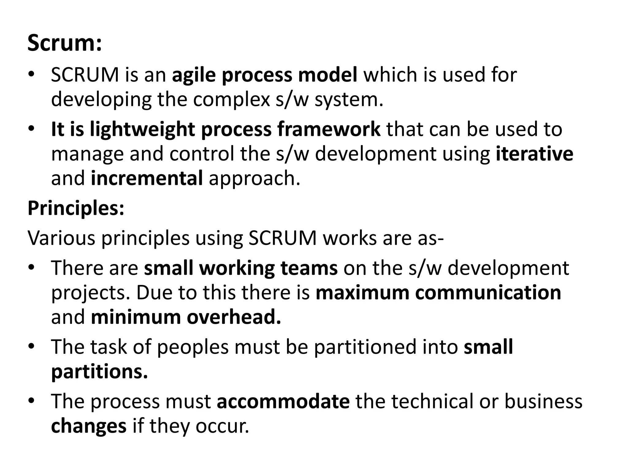 Scrum:
• SCRUM is an agile process model which is used for
developing the complex s/w system.
• It is lightweight process framework that can be used to
manage and control the s/w development using iterative
and incremental approach.
Principles:
Various principles using SCRUM works are as-
• There are small working teams on the s/w development
projects. Due to this there is maximum communication
and minimum overhead.
• The task of peoples must be partitioned into small
partitions.
• The process must accommodate the technical or business
changes if they occur.
 