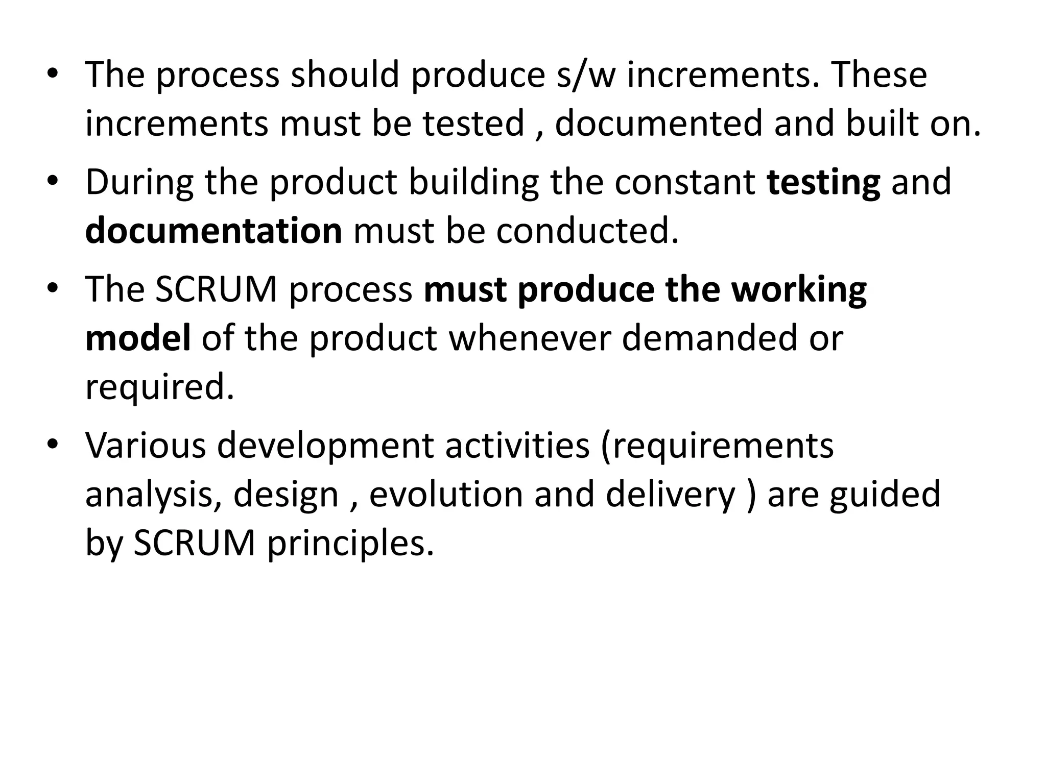 • The process should produce s/w increments. These
increments must be tested , documented and built on.
• During the product building the constant testing and
documentation must be conducted.
• The SCRUM process must produce the working
model of the product whenever demanded or
required.
• Various development activities (requirements
analysis, design , evolution and delivery ) are guided
by SCRUM principles.
 