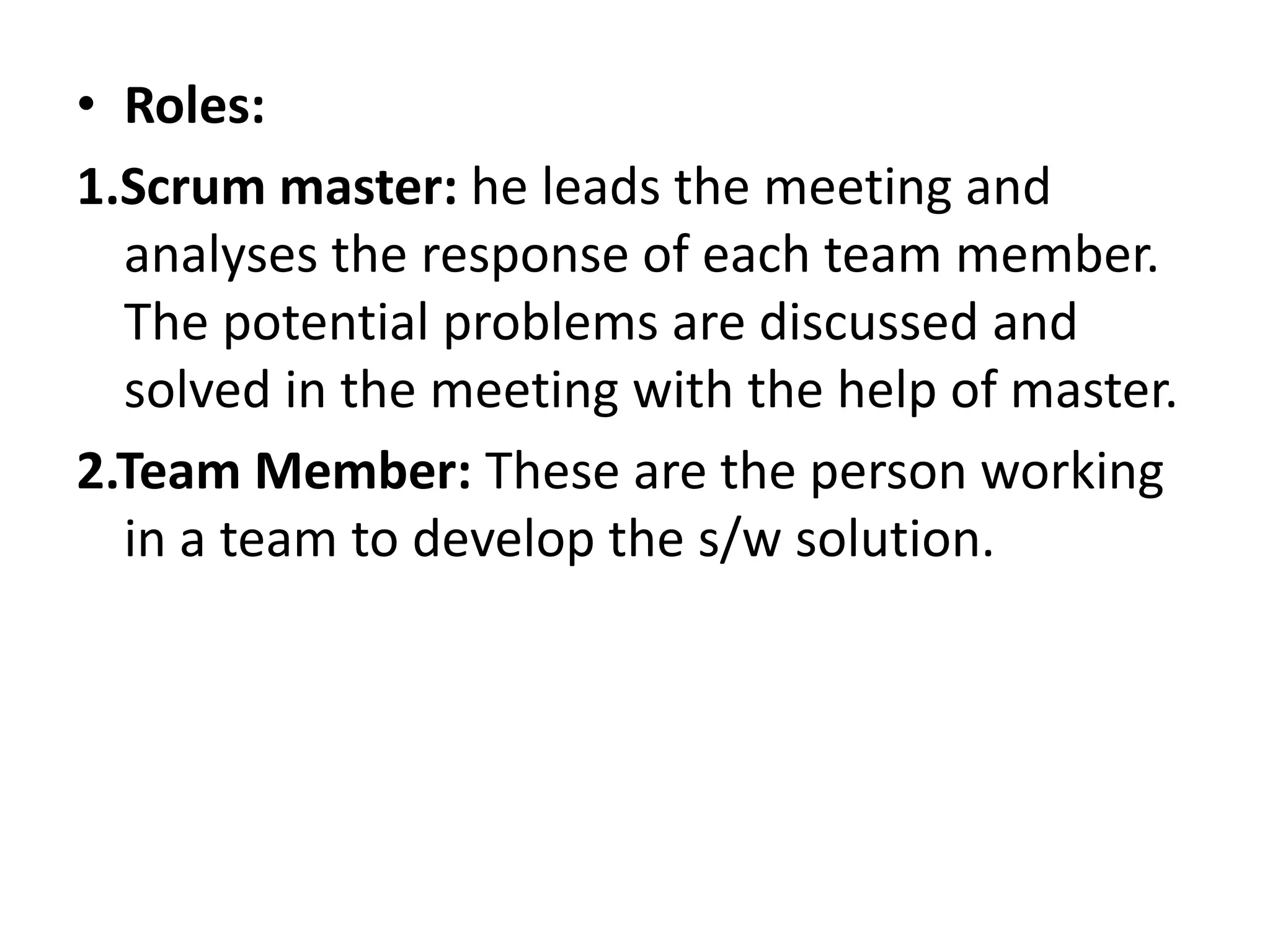 • Roles:
1.Scrum master: he leads the meeting and
analyses the response of each team member.
The potential problems are discussed and
solved in the meeting with the help of master.
2.Team Member: These are the person working
in a team to develop the s/w solution.
 